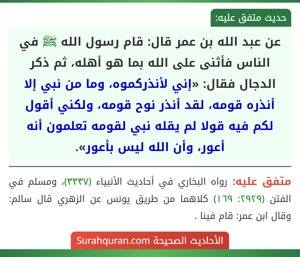عن عبد الله بن عمر قال: قام رسول الله ﷺ في الناس فأثنى على الله بما هو أهله، ثم ذكر الدجال فقال: «إني لأنذركموه، وما من نبي إلا أنذره قومه، لقد أنذر نوح قومه، ولكني أقول لكم فيه قولا لم يقله نبي لقومه تعلمون أنه أعور، وأن الله ليس بأعور». عن عبد الله بن عمر قال: قام رسول الله ﷺ في الناس فأثنى على الله بما هو أهله، ثم ذكر الدجال فقال: «إني لأنذركموه، وما من نبي إلا أنذره قومه، لقد أنذر نوح قومه، ولكني أقول لكم فيه قولا لم يقله نبي لقومه تعلمون أنه أعور، وأن الله ليس بأعور».