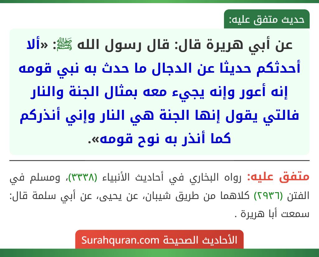 عن أبي هريرة قال: قال رسول الله ﷺ: «ألا أحدثكم حديثا عن الدجال ما حدث به نبي قومه إنه أعور وإنه يجيء معه بمثال الجنة والنار فالتي يقول إنها الجنة هي النار وإني أنذركم كما أنذر به نوح قومه».