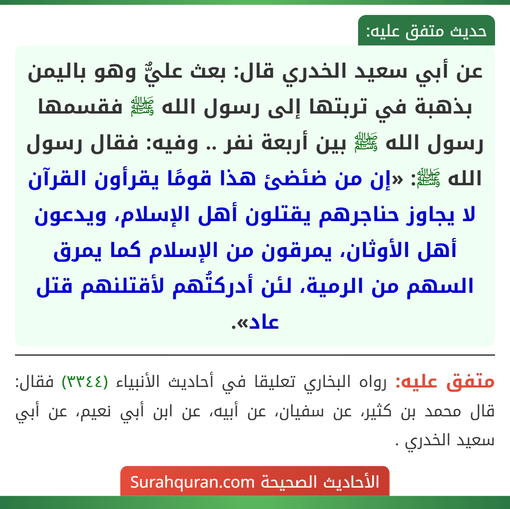 عن أبي سعيد الخدري قال: بعث عليٌّ وهو باليمن بذهبة في تربتها إلى رسول الله ﷺ فقسمها رسول الله ﷺ بين أربعة نفر .. وفيه: فقال رسول الله ﷺ: «إن من ضئضئ هذا قومًا يقرأون القرآن لا يجاوز حناجرهم يقتلون أهل الإسلام، ويدعون أهل الأوثان، يمرقون من الإسلام كما يمرق السهم من الرمية، لئن أدركتُهم لأقتلنهم قتل عاد».