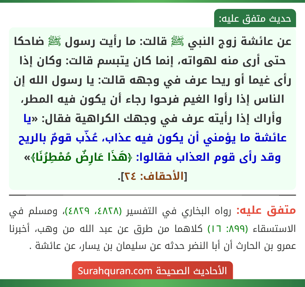 عن عائشة زوج النبي ﷺ قالت: ما رأيت رسول ﷺ ضاحكا حتى أرى منه لهواته، إنما كان يتبسم قالت: وكان إذا رأى غيما أو ريحا عرف في وجهه قالت: يا رسول الله إن الناس إذا رأوا الغيم فرحوا رجاء أن يكون فيه المطر، وأراك إذا رأيته عرف في وجهك الكراهية فقال: «يا عائشة ما يؤمني أن يكون فيه عذاب، عُذّب قومٌ بالريح وقد رأى قوم العذاب فقالوا: ﴿هَذَا عَارِضٌ مُمْطِرُنَا﴾» [الأحقاف: ٢٤].