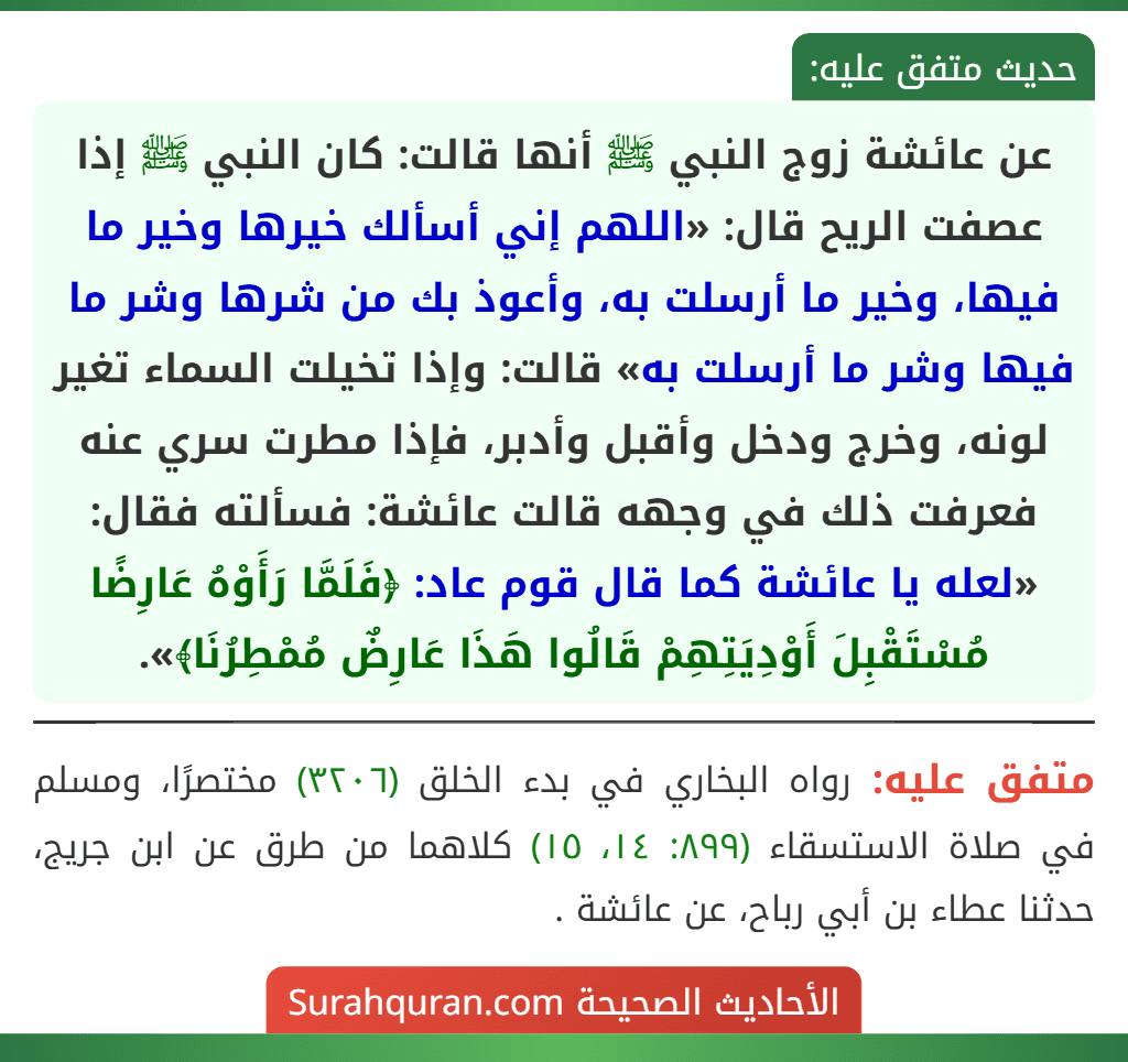 عن عائشة زوج النبي ﷺ أنها قالت: كان النبي ﷺ إذا عصفت الريح قال: «اللهم إني أسألك خيرها وخير ما فيها، وخير ما أرسلت به، وأعوذ بك من شرها وشر ما فيها وشر ما أرسلت به» قالت: وإذا تخيلت السماء تغير لونه، وخرج ودخل وأقبل وأدبر، فإذا مطرت سري عنه فعرفت ذلك في وجهه قالت عائشة: فسألته فقال: «لعله يا عائشة كما قال قوم عاد: ﴿فَلَمَّا رَأَوْهُ عَارِضًا مُسْتَقْبِلَ أَوْدِيَتِهِمْ قَالُوا هَذَا عَارِضٌ مُمْطِرُنَا﴾».