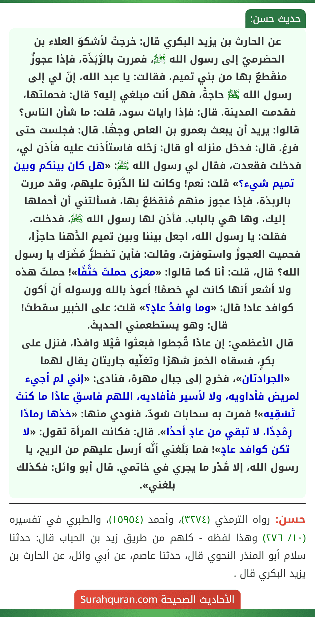 عن الحارث بن يزيد البكري قال: خرجتُ لأشكوَ العلاء بن الحضرميّ إلى رسول الله ﷺ، فمررت بالرَّبَذَة، فإذا عجوزٌ منقَطعٌ بها من بني تميم، فقالت: يا عبد الله، إنّ لي إلى رسول الله ﷺ حاجةً، فهل أنت مبلغي إليه؟ قال: فحملتها، فقدمت المدينة. قال: فإذا رايات سود، قلت: ما شأن الناس؟ قالوا: يريد أن يبعث بعمرو بن العاص وجهًا. قال: فجلست حتى فرغ. قال: فدخل منزله أو قال: رَحْله فاستأذنت عليه فأذن لي، فدخلت فقعدت، فقال لي رسول الله ﷺ: «هل كان بينكم وبين تميم شيء؟» قلت: نعم! وكانت لنا الدَّبَرة عليهم، وقد مررت بالربذة، فإذا عجوز منهم مُنقطَعٌ بها، فسألتني أن أحملها إليك، وها هي بالباب. فأذن لها رسول الله ﷺ، فدخلت، فقلت: يا رسول الله، اجعل بيننا وبين تميم الدَّهنا حاجزًا، فحميت العجوزُ واستوفزت، وقالت: فأين تضطرُّ مُضَرَك يا رسول الله؟ قال، قلت: أنا كما قالوا: «معزى حملتَ حَتْفًا»! حملتُ هذه ولا أشعر أنها كانت لي خصمًا! أعوذ بالله ورسوله أن أكون كوافد عاد! قال: «وما وافدُ عادٍ؟» قلت: على الخبير سقطتَ! قال: وهو يستطعمني الحديثَ.
قال الأعظمي: إن عادًا قُحِطوا فبعثوا قَيْلا وافدًا، فنزل على بكرٍ، فسقاه الخمرَ شهرًا وتغنّيه جاريتان يقال لهما «الجرادتان»، فخرج إلى جبال مهرة، فنادى: «إني لم أجيء لمريض فأداويه، ولا لأسير فأفاديه، اللهم فاسقِ عادًا ما كنتَ تَسْقِيه»! فمرت به سحابات سُودٌ، فنودي منها: «خذها رمادًا رِمْدِدًا، لا تبقي من عادٍ أحدًا». قال: فكانت المرأة تقول: «لا تكن كوافد عادٍ»! فما بَلَغني أنَّه أرسل عليهم من الريح، يا رسول الله، إلا قَدْر ما يجري في خاتمي. قال أبو وائل: فكذلك بلغني».