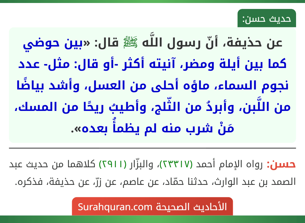عن حذيفة، أنّ رسول اللَّه ﷺ قال: «بين حوضي كما بين أيلة ومضر، آنيته أكثر -أو قال: مثل- عدد نجوم السماء، ماؤه أحلى من العسل، وأشد بياضًا من اللَّبن، وأبردُ من الثّلج، وأطيبُ ريحًا من المسك، مَنْ شرب منه لم يظمأُ بعده».
