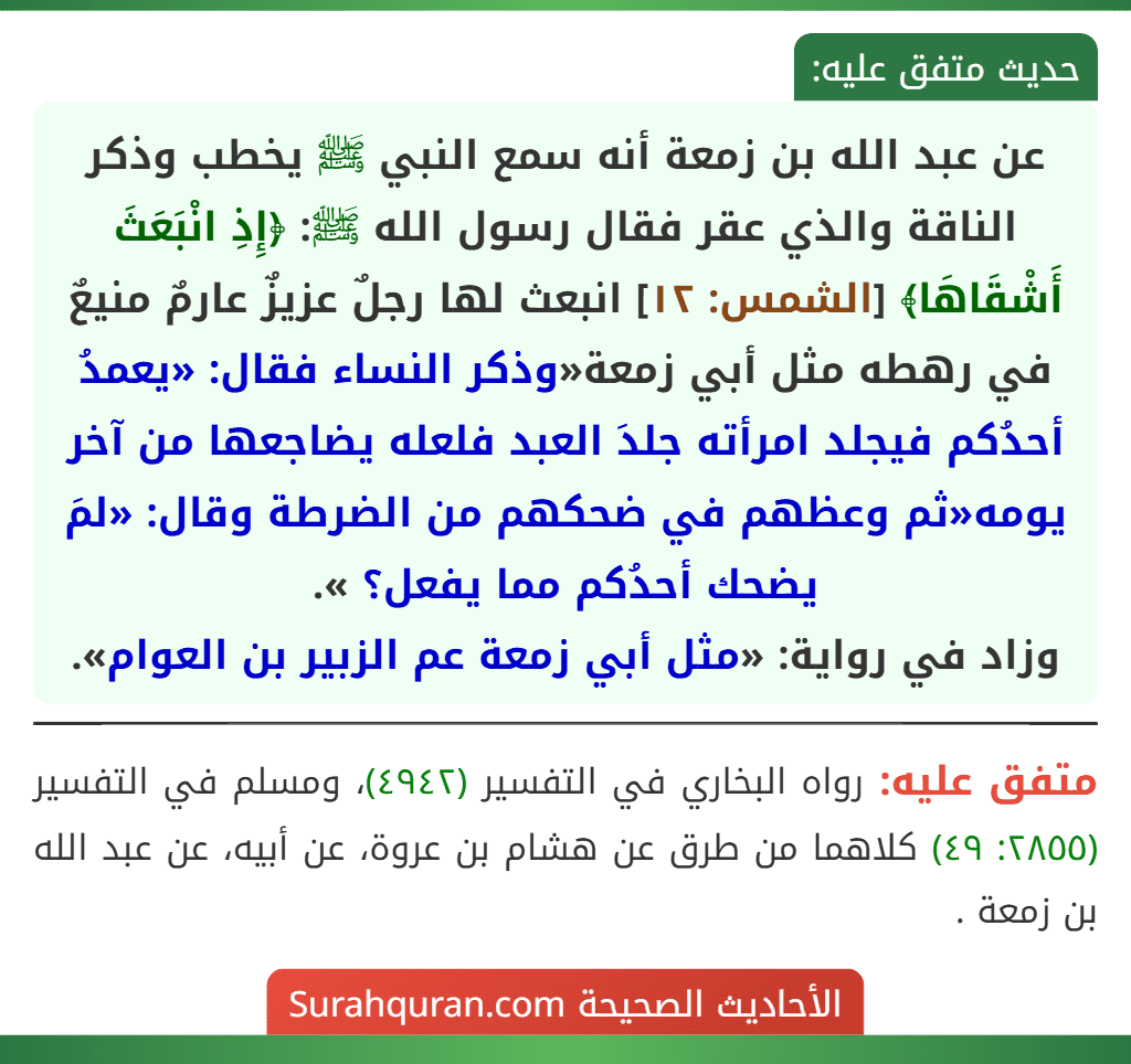 عن عبد الله بن زمعة أنه سمع النبي ﷺ يخطب وذكر الناقة والذي عقر فقال رسول الله ﷺ: ﴿إِذِ انْبَعَثَ أَشْقَاهَا﴾ [الشمس: ١٢] انبعث لها رجلٌ عزيزٌ عارمٌ منيعٌ في رهطه مثل أبي زمعة«وذكر النساء فقال: «يعمدُ أحدُكم فيجلد امرأته جلدَ العبد فلعله يضاجعها من آخر يومه«ثم وعظهم في ضحكهم من الضرطة وقال: «لمَ يضحك أحدُكم مما يفعل؟ ».
وزاد في رواية: «مثل أبي زمعة عم الزبير بن العوام».