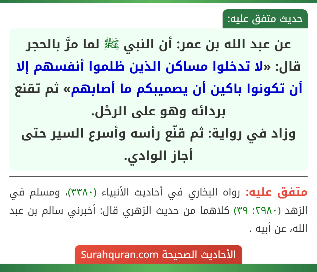 عن عبد الله بن عمر: أن النبي ﷺ لما مرَّ بالحجر قال: «لا تدخلوا مساكن الذين ظلموا أنفسهم إلا أن تكونوا باكين أن يصميبكم ما أصابهم» ثم تقنع بردائه وهو على الرحْل.
وزاد في رواية: ثم قنّع رأسه وأسرع السير حتى أجاز الوادي.