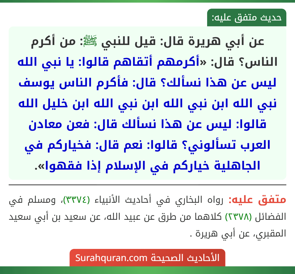 عن أبي هريرة قال: قيل للنبي ﷺ: من أكرم الناس؟ قال: «أكرمهم أتقاهم قالوا: يا نبي الله ليس عن هذا نسألك؟ قال: فأكرم الناس يوسف نبي الله ابن نبي الله ابن نبي الله ابن خليل الله قالوا: ليس عن هذا نسألك قال: فعن معادن العرب تسألوني؟ قالوا: نعم قال: فخياركم في الجاهلية خياركم في الإسلام إذا فقهوا».