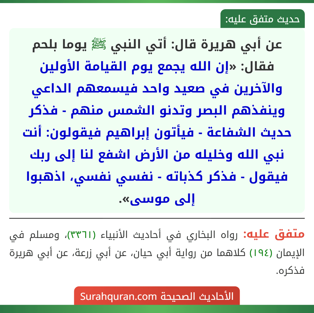 عن أبي هريرة قال: أتي النبي ﷺ يوما بلحم فقال: «إن الله يجمع يوم القيامة الأولين والآخرين في صعيد واحد فيسمعهم الداعي وينفذهم البصر وتدنو الشمس منهم - فذكر حديث الشفاعة - فيأتون إبراهيم فيقولون: أنت نبي الله وخليله من الأرض اشفع لنا إلى ربك فيقول - فذكر كذباته - نفسي نفسي، اذهبوا إلى موسى».