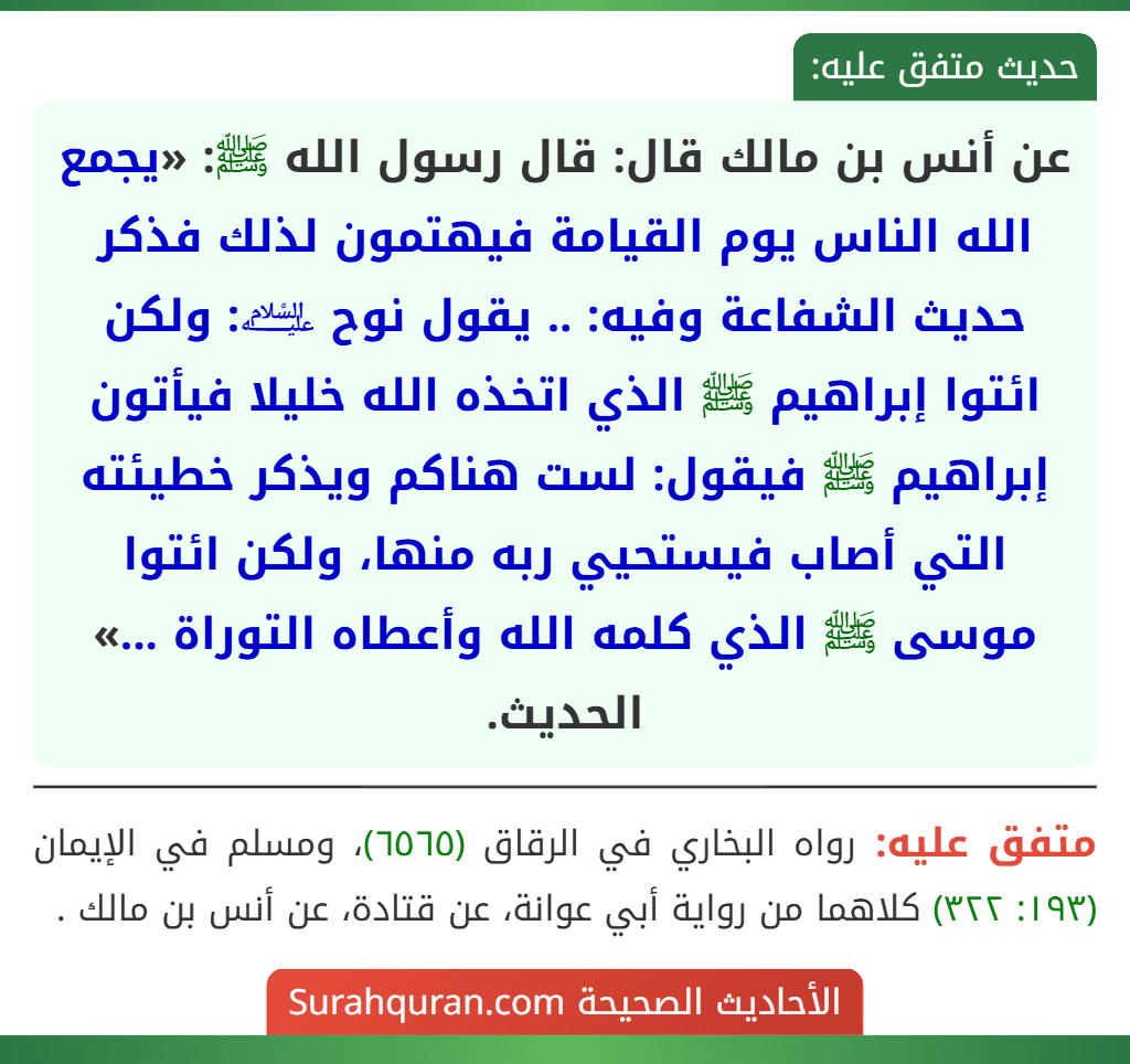 عن أنس بن مالك قال: قال رسول الله ﷺ: «يجمع الله الناس يوم القيامة فيهتمون لذلك فذكر حديث الشفاعة وفيه: .. يقول نوح ﵇: ولكن ائتوا إبراهيم ﷺ الذي اتخذه الله خليلا فيأتون إبراهيم ﷺ فيقول: لست هناكم ويذكر خطيئته التي أصاب فيستحيي ربه منها، ولكن ائتوا موسى ﷺ الذي كلمه الله وأعطاه التوراة ...» الحديث.
