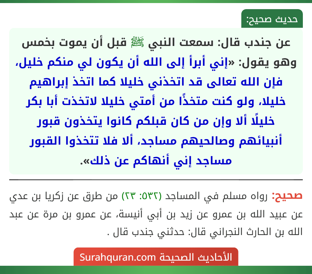 عن جندب قال: سمعت النبي ﷺ قبل أن يموت بخمس وهو يقول: «إني أبرأ إلى الله أن يكون لي منكم خليل، فإن الله تعالى قد اتخذني خليلا كما اتخذ إبراهيم خليلا، ولو كنت متخذًا من أمتي خليلا لاتخذت أبا بكر خليلًا ألا وإن من كان قبلكم كانوا يتخذون قبور أنبيائهم وصالحيهم مساجد، ألا فلا تتخذوا القبور مساجد إني أنهاكم عن ذلك».