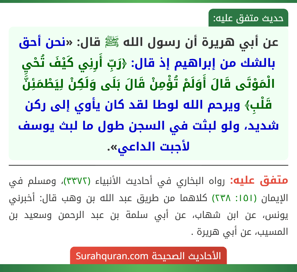 عن أبي هريرة أن رسول الله ﷺ قال: «نحن أحق بالشك من إبراهيم إذ قال: ﴿رَبِّ أَرِنِي كَيْفَ تُحْيِ الْمَوْتَى قَالَ أَوَلَمْ تُؤْمِنْ قَالَ بَلَى وَلَكِنْ لِيَطْمَئِنَّ قَلْبِ﴾ ويرحم الله لوطا لقد كان يأوي إلى ركن شديد، ولو لبثت في السجن طول ما لبث يوسف لأجبت الداعي».