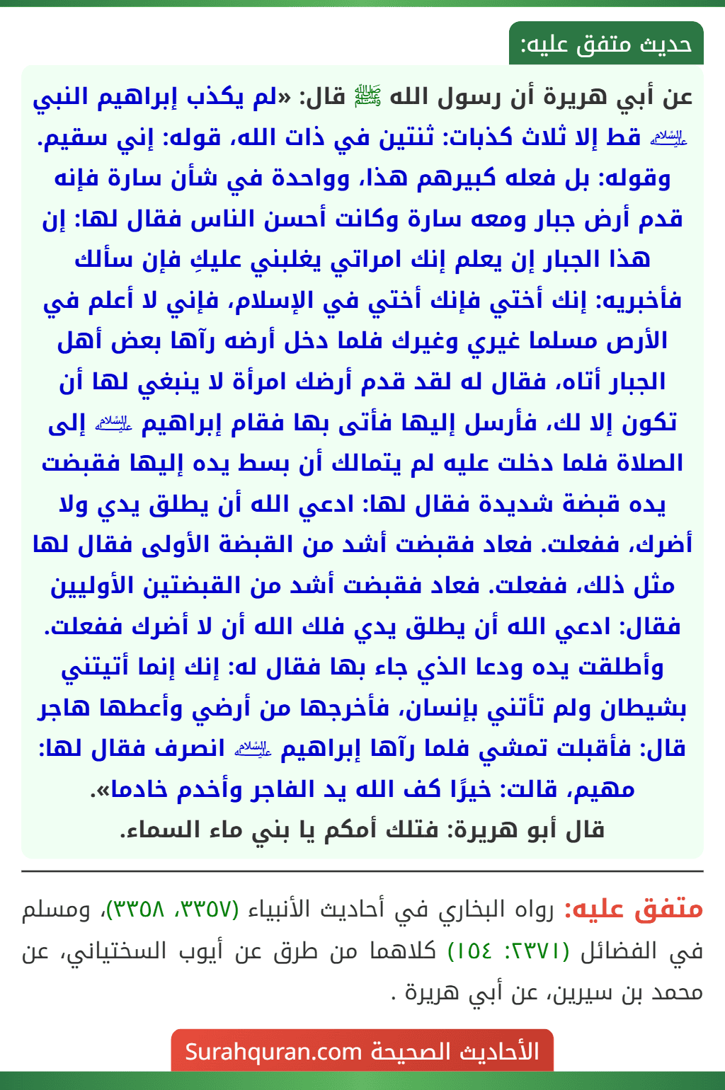 عن أبي هريرة أن رسول الله ﷺ قال: «لم يكذب إبراهيم النبي ﵇ قط إلا ثلاث كذبات: ثنتين في ذات الله، قوله: إني سقيم. وقوله: بل فعله كبيرهم هذا، وواحدة في شأن سارة فإنه قدم أرض جبار ومعه سارة وكانت أحسن الناس فقال لها: إن هذا الجبار إن يعلم إنك امراتي يغلبني عليكِ فإن سألك فأخبريه: إنك أختي فإنك أختي في الإسلام، فإني لا أعلم في الأرص مسلما غيري وغيرك فلما دخل أرضه رآها بعض أهل الجبار أتاه، فقال له لقد قدم أرضك امرأة لا ينبغي لها أن تكون إلا لك، فأرسل إليها فأتى بها فقام إبراهيم ﵇ إلى الصلاة فلما دخلت عليه لم يتمالك أن بسط يده إليها فقبضت يده قبضة شديدة فقال لها: ادعي الله أن يطلق يدي ولا أضرك، ففعلت. فعاد فقبضت أشد من القبضة الأولى فقال لها مثل ذلك، ففعلت. فعاد فقبضت أشد من القبضتين الأوليين فقال: ادعي الله أن يطلق يدي فلك الله أن لا أضرك ففعلت. وأطلقت يده ودعا الذي جاء بها فقال له: إنك إنما أتيتني بشيطان ولم تأتني بإنسان، فأخرجها من أرضي وأعطها هاجر قال: فأقبلت تمشي فلما رآها إبراهيم ﵇ انصرف فقال لها: مهيم، قالت: خيرًا كف الله يد الفاجر وأخدم خادما».
قال أبو هريرة: فتلك أمكم يا بني ماء السماء.