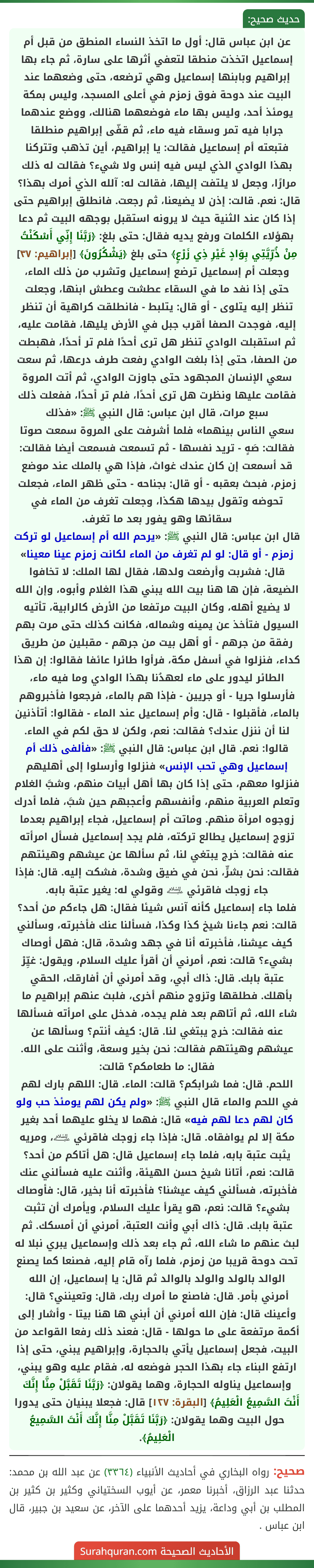عن ابن عباس قال: أول ما اتخذ النساء المنطق من قبل أم إسماعيل اتخذت منطقا لتعفي أثرها على سارة، ثم جاء بها إبراهيم وبابنها إسماعيل وهي ترضعه، حتى وضعهما عند البيت عند دوحة فوق زمزم في أعلى المسجد، وليس بمكة يومئذ أحد، وليس بها ماء فوضعهما هنالك، ووضع عندهما جرابا فيه تمر وسقاء فيه ماء، ثم قفّى إبراهيم منطلقا فتبعته أم إسماعيل فقالت: يا إبراهيم، أين تذهب وتتركنا بهذا الوادي الذي ليس فيه إنس ولا شيء؟ فقالت له ذلك مرارًا، وجعل لا يلتفت إليها، فقالت له: آلله الذي أمرك بهذا؟ قال: نعم. قالت: إذن لا يضيعنا، ثم رجعت. فانطلق إبراهيم حتى إذا كان عند الثنية حيث لا يرونه استقبل بوجهه البيت ثم دعا بهؤلاء الكلمات ورفع يديه فقال: حتى بلغ: ﴿رَبَّنَا إِنِّي أَسْكَنْتُ مِنْ ذُرِّيَّتِي بِوَادٍ غَيْرِ ذِي زَرْعٍ﴾ حتى بلغ ﴿يَشْكُرُونَ﴾ [إبراهيم: ٣٧] وجعلت أم إسماعيل ترضع إسماعيل وتشرب من ذلك الماء، حتى إذا نفد ما في السقاء عطشت وعطش ابنها، وجعلت تنظر إليه يتلوى - أو قال: يتلبط - فانطلقت كراهية أن تنظر إليه، فوجدت الصفا أقرب جبل في الأرض يليها، فقامت عليه، ثم استقبلت الوادي تنظر هل ترى أحدًا فلم تر أحدًا، فهبطت من الصفا، حتى إذا بلغت الوادي رفعت طرف درعها، ثم سعت سعي الإنسان المجهود حتى جاوزت الوادي، ثم أتت المروة فقامت عليها ونظرت هل ترى أحدًا، فلم تر أحدًا، ففعلت ذلك سبع مرات، قال ابن عباس: قال النبي ﷺ: «فذلك
سعي الناس بينهما» فلما أشرفت على المروة سمعت صوتا فقالت: صَهٍ - تريد نفسها - ثم تسمعت فسمعت أيضا فقالت: قد أسمعت إن كان عندك غواث، فإذا هي بالملك عند موضع زمزم، فبحث بعقبه - أو قال: بجناحه - حتى ظهر الماء، فجعلت تحوضه وتقول بيدها هكذا، وجعلت تغرف من الماء في سقائها وهو يفور بعد ما تغرف.
قال ابن عباس: قال النبي ﷺ: «يرحم الله أم إسماعيل لو تركت زمزم - أو قال: لو لم تغرف من الماء لكانت زمزم عينا معينا» قال: فشربت وأرضعت ولدها، فقال لها الملك: لا تخافوا الضيعة، فإن ها هنا بيت الله يبني هذا الغلام وأبوه، وإن الله لا يضيع أهله، وكان البيت مرتفعا من الأرض كالرابية، تأتيه السيول فتأخذ عن يمينه وشماله، فكانت كذلك حتى مرت بهم رفقة من جرهم - أو أهل بيت من جرهم - مقبلين من طريق كداء، فنزلوا في أسفل مكة، فرأوا طائرا عائفا فقالوا: إن هذا الطائر ليدور على ماء لعهدُنا بهذا الوادي وما فيه ماء، فأرسلوا جريا - أو جريين - فإذا هم بالماء، فرجعوا فأخبروهم بالماء، فأقبلوا - قال: وأم إسماعيل عند الماء - فقالوا: أتأذنين لنا أن ننزل عندك؟ فقالت: نعم، ولكن لا حق لكم في الماء. قالوا: نعم. قال ابن عباس: قال النبي ﷺ: «فألفى ذلك أم إسماعيل وهي تحب الإنس» فنزلوا وأرسلوا إلى أهليهم فنزلوا معهم، حتى إذا كان بها أهل أبيات منهم، وشبَّ الغلام وتعلم العربية منهم، وأنفسهم وأعجبهم حين شبَّ، فلما أدرك زوجوه امرأة منهم. وماتت أم إسماعيل، فجاء إبراهيم بعدما تزوج إسماعيل يطالع تركته، فلم يجد إسماعيل فسأل امرأته عنه فقالت: خرج يبتغي لنا، ثم سألها عن عيشهم وهيئتهم فقالت: نحن بشرٍّ، نحن في ضيق وشدة، فشكت إليه. قال: فإذا جاء زوجك فاقرئي ﵇ وقولي له: يغير عتبة بابه.
فلما جاء إسماعيل كأنه آنس شيئا فقال: هل جاءكم من أحد؟ قالت: نعم جاءنا شيخ كذا وكذا، فسألنا عنك فأخبرته، وسألني كيف عيشنا، فأخبرته أنا في جهد وشدة، قال: فهل أوصاك بشيء؟ قالت: نعم، أمرني أن أقرأ عليك السلام، ويقول: غيِّرْ عتبة بابك. قال: ذاك أبي، وقد أمرني أن أفارقك، الحقي بأهلك. فطلقها وتزوج منهم أخرى، فلبث عنهم إبراهيم ما شاء الله، ثم أتاهم بعد فلم يجده، فدخل على امرأته فسألها عنه فقالت: خرج يبتغي لنا. قال: كيف أنتم؟ وسألها عن عيشهم وهيئتهم فقالت: نحن بخير وسعة، وأثنت على الله. فقال: ما طعامكم؟ قالت:
اللحم. قال: فما شرابكم؟ قالت: الماء. قال: اللهم بارك لهم في اللحم والماء قال النبي ﷺ: «ولم يكن لهم يومئذ حب ولو كان لهم دعا لهم فيه» قال: فهما لا يخلو عليهما أحد بغير مكة إلا لم يوافقاه. قال: فإذا جاء زوجك فاقرئي ﵇، ومريه يثبت عتبة بابه، فلما جاء إسماعيل قال: هل أتاكم من أحد؟ قالت: نعم، أتانا شيخ حسن الهيئة، وأثنت عليه فسألني عنك فأخبرته، فسألني كيف عيشنا؟ فأخبرته أنا بخير، قال: فأوصاك بشيء؟ قالت: نعم، هو يقرأ عليك السلام، ويأمرك أن تثبت عتبة بابك. قال: ذاك أبي وأنت العتبة، أمرني أن أمسكك. ثم لبث عنهم ما شاء الله، ثم جاء بعد ذلك وإسماعيل يبري نبلا له تحت دوحة قريبا من زمزم، فلما رآه قام إليه، فصنعا كما يصنع الوالد بالولد والولد بالوالد ثم قال: يا إسماعيل، إن الله أمرني بأمر. قال: فاصنع ما أمرك ربك، قال: وتعينني؟ قال: وأعينك قال: فإن الله أمرني أن أبني ها هنا بيتا - وأشار إلى أكمة مرتفعة على ما حولها - قال: فعند ذلك رفعا القواعد من البيت، فجعل إسماعيل يأتي بالحجارة، وإبراهيم يبني، حتى إذا ارتفع البناء جاء بهذا الحجر فوضعه له، فقام عليه وهو يبني، وإسماعيل يناوله الحجارة، وهما يقولان: ﴿رَبَّنَا تَقَبَّلْ مِنَّا إِنَّكَ أَنْتَ السَّمِيعُ الْعَلِيمُ﴾ [البقرة: ١٢٧] قال: فجعلا يبنيان حتى يدورا حول البيت وهما يقولان: ﴿رَبَّنَا تَقَبَّلْ مِنَّا إِنَّكَ أَنْتَ السَّمِيعُ الْعَلِيمُ﴾.