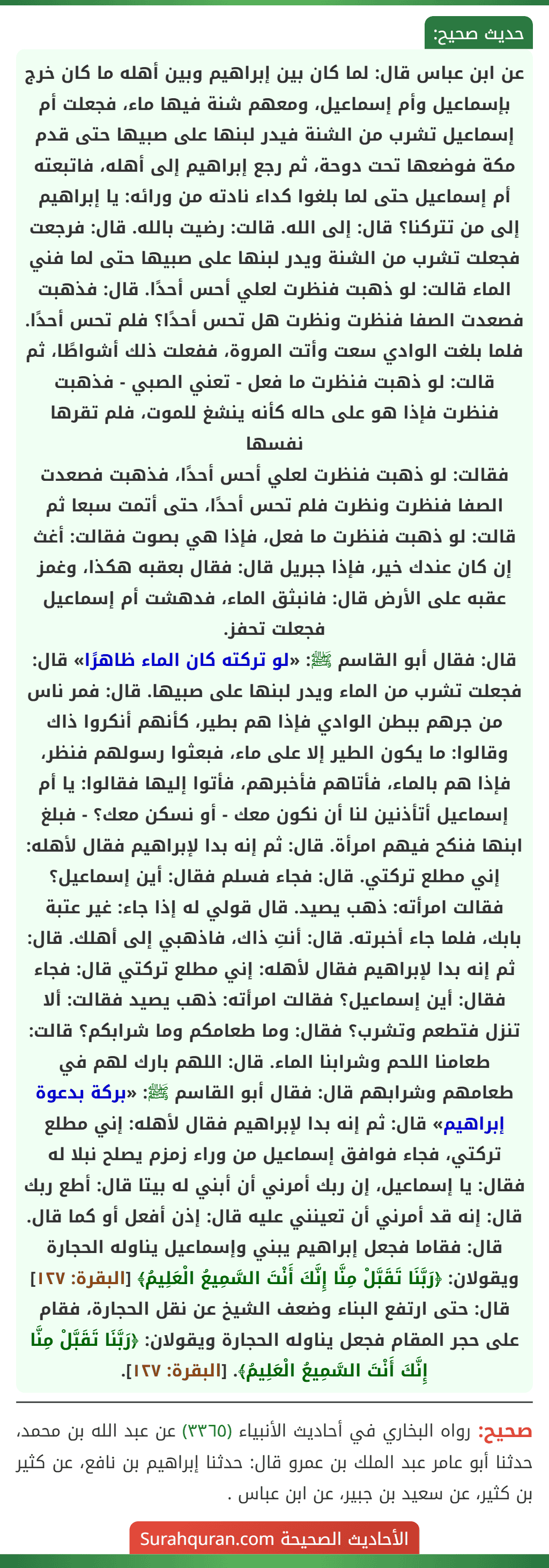 عن ابن عباس قال: لما كان بين إبراهيم وبين أهله ما كان خرج بإسماعيل وأم إسماعيل، ومعهم شنة فيها ماء، فجعلت أم إسماعيل تشرب من الشنة فيدر لبنها على صبيها حتى قدم مكة فوضعها تحت دوحة، ثم رجع إبراهيم إلى أهله، فاتبعته أم إسماعيل حتى لما بلغوا كداء نادته من ورائه: يا إبراهيم إلى من تتركنا؟ قال: إلى الله. قالت: رضيت بالله. قال: فرجعت فجعلت تشرب من الشنة ويدر لبنها على صبيها حتى لما فني الماء قالت: لو ذهبت فنظرت لعلي أحس أحدًا. قال: فذهبت فصعدت الصفا فنظرت ونظرت هل تحس أحدًا؟ فلم تحس أحدًا. فلما بلغت الوادي سعت وأتت المروة، ففعلت ذلك أشواطًا، ثم قالت: لو ذهبت فنظرت ما فعل - تعني الصبي - فذهبت فنظرت فإذا هو على حاله كأنه ينشغ للموت، فلم تقرها نفسها
فقالت: لو ذهبت فنظرت لعلي أحس أحدًا، فذهبت فصعدت الصفا فنظرت ونظرت فلم تحس أحدًا، حتى أتمت سبعا ثم قالت: لو ذهبت فنظرت ما فعل، فإذا هي بصوت فقالت: أغث إن كان عندك خير، فإذا جبريل قال: فقال بعقبه هكذا، وغمز عقبه على الأرض قال: فانبثق الماء، فدهشت أم إسماعيل فجعلت تحفز.
قال: فقال أبو القاسم ﷺ: «لو تركته كان الماء ظاهرًا» قال: فجعلت تشرب من الماء ويدر لبنها على صبيها. قال: فمر ناس من جرهم ببطن الوادي فإذا هم بطير، كأنهم أنكروا ذاك وقالوا: ما يكون الطير إلا على ماء، فبعثوا رسولهم فنظر، فإذا هم بالماء، فأتاهم فأخبرهم، فأتوا إليها فقالوا: يا أم إسماعيل أتأذنين لنا أن نكون معك - أو نسكن معك؟ - فبلغ ابنها فنكح فيهم امرأة. قال: ثم إنه بدا لإبراهيم فقال لأهله: إني مطلع تركتي. قال: فجاء فسلم فقال: أين إسماعيل؟ فقالت امرأته: ذهب يصيد. قال قولي له إذا جاء: غير عتبة بابك، فلما جاء أخبرته. قال: أنتِ ذاك، فاذهبي إلى أهلك. قال: ثم إنه بدا لإبراهيم فقال لأهله: إني مطلع تركتي قال: فجاء فقال: أين إسماعيل؟ فقالت امرأته: ذهب يصيد فقالت: ألا تنزل فتطعم وتشرب؟ فقال: وما طعامكم وما شرابكم؟ قالت: طعامنا اللحم وشرابنا الماء. قال: اللهم بارك لهم في طعامهم وشرابهم قال: فقال أبو القاسم ﷺ: «بركة بدعوة إبراهيم» قال: ثم إنه بدا لإبراهيم فقال لأهله: إني مطلع تركتي، فجاء فوافق إسماعيل من وراء زمزم يصلح نبلا له فقال: يا إسماعيل، إن ربك أمرني أن أبني له بيتا قال: أطع ربك قال: إنه قد أمرني أن تعينني عليه قال: إذن أفعل أو كما قال. قال: فقاما فجعل إبراهيم يبني وإسماعيل يناوله الحجارة ويقولان: ﴿رَبَّنَا تَقَبَّلْ مِنَّا إِنَّكَ أَنْتَ السَّمِيعُ الْعَلِيمُ﴾ [البقرة: ١٢٧] قال: حتى ارتفع البناء وضعف الشيخ عن نقل الحجارة، فقام على حجر المقام فجعل يناوله الحجارة ويقولان: ﴿رَبَّنَا تَقَبَّلْ مِنَّا إِنَّكَ أَنْتَ السَّمِيعُ الْعَلِيمُ﴾. [البقرة: ١٢٧].