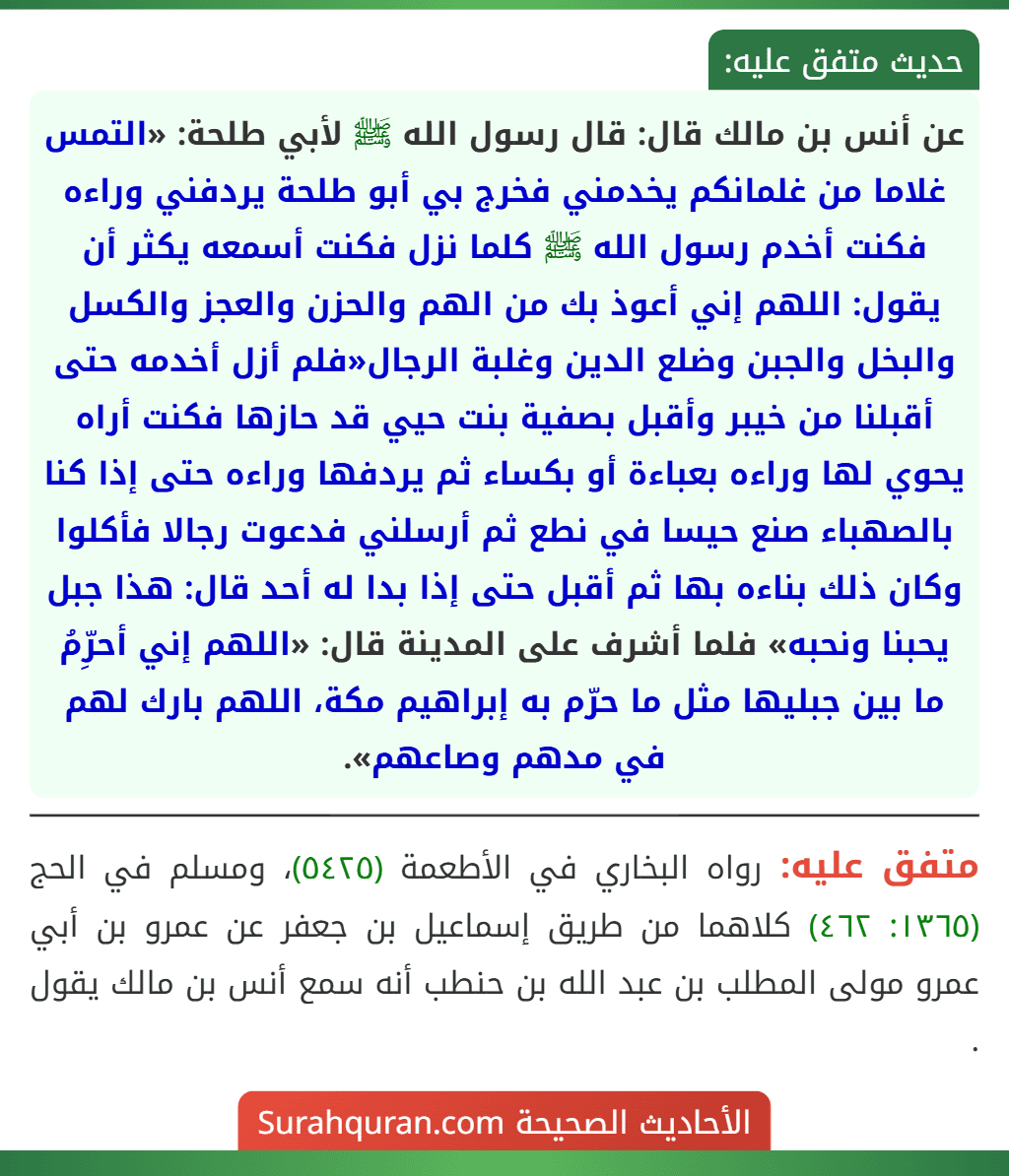 عن أنس بن مالك قال: قال رسول الله ﷺ لأبي طلحة: «التمس غلاما من غلمانكم يخدمني فخرج بي أبو طلحة يردفني وراءه فكنت أخدم رسول الله ﷺ كلما نزل فكنت أسمعه يكثر أن يقول: اللهم إني أعوذ بك من الهم والحزن والعجز والكسل والبخل والجبن وضلع الدين وغلبة الرجال» فلم أزل أخدمه حتى أقبلنا من خيبر وأقبل بصفية بنت حيي قد حازها فكنت أراه يحوي لها وراءه بعباءة أو بكساء ثم يردفها وراءه حتى إذا كنا بالصهباء صنع حيسا في نطع ثم أرسلني فدعوت رجالا فأكلوا وكان ذلك بناءه بها ثم أقبل حتى إذا بدا له أحد قال: «هذا جبل يحبنا ونحبه» فلما أشرف على المدينة قال: «اللهم إني أحرِّمُ ما بين جبليها مثل ما حرّم به إبراهيم مكة، اللهم بارك لهم في مدهم وصاعهم».