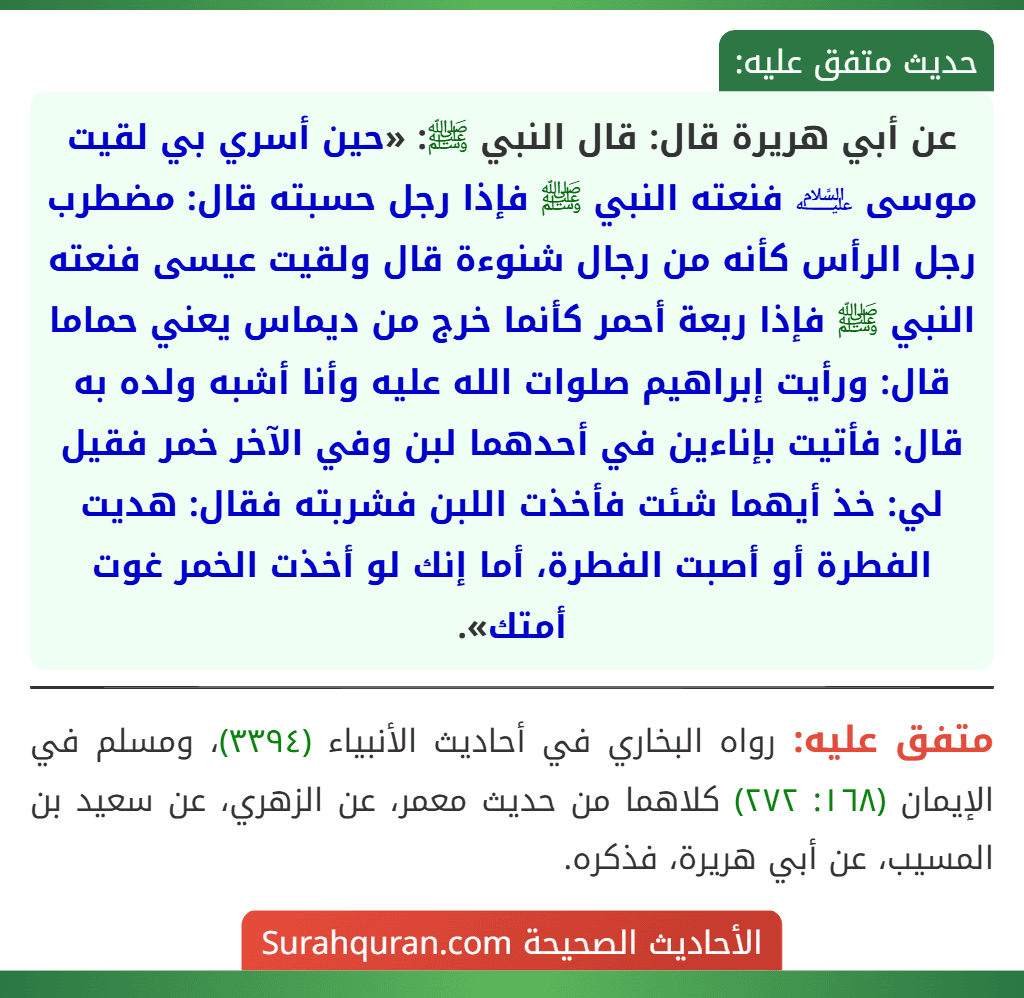 عن أبي هريرة قال: قال النبي ﷺ: «حين أسري بي لقيت موسى ﵇ فنعته النبي ﷺ فإذا رجل حسبته قال: مضطرب رجل الرأس كأنه من رجال شنوءة قال ولقيت عيسى فنعته النبي ﷺ فإذا ربعة أحمر كأنما خرج من ديماس يعني حماما قال: ورأيت إبراهيم صلوات الله عليه وأنا أشبه ولده به قال: فأتيت بإناءين في أحدهما لبن وفي الآخر خمر فقيل لي: خذ أيهما شئت فأخذت اللبن فشربته فقال: هديت الفطرة أو أصبت الفطرة، أما إنك لو أخذت الخمر غوت أمتك». عن أبي هريرة قال: قال النبي ﷺ: «حين أسري بي لقيت موسى ﵇ فنعته النبي ﷺ فإذا رجل حسبته قال: مضطرب رجل الرأس كأنه من رجال شنوءة قال ولقيت عيسى فنعته النبي ﷺ فإذا ربعة أحمر كأنما خرج من ديماس يعني حماما قال: ورأيت إبراهيم صلوات الله عليه وأنا أشبه ولده به قال: فأتيت بإناءين في أحدهما لبن وفي الآخر خمر فقيل لي: خذ أيهما شئت فأخذت اللبن فشربته فقال: هديت الفطرة أو أصبت الفطرة، أما إنك لو أخذت الخمر غوت أمتك».