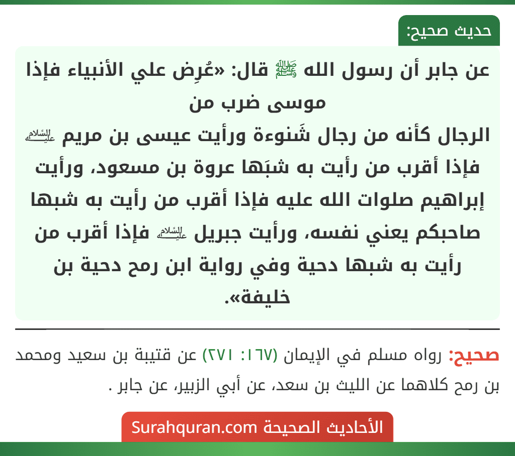 عن جابر أن رسول الله ﷺ قال: «عُرِض علي الأنبياء فإذا موسى ضرب من
الرجال كأنه من رجال شَنوءة ورأيت عيسى بن مريم ﵇ فإذا أقرب من رأيت به شبَها عروة بن مسعود، ورأيت إبراهيم صلوات الله عليه فإذا أقرب من رأيت به شبها صاحبكم يعني نفسه، ورأيت جبريل ﵇ فإذا أقرب من رأيت به شبها دحية وفي رواية ابن رمح دحية بن خليفة».