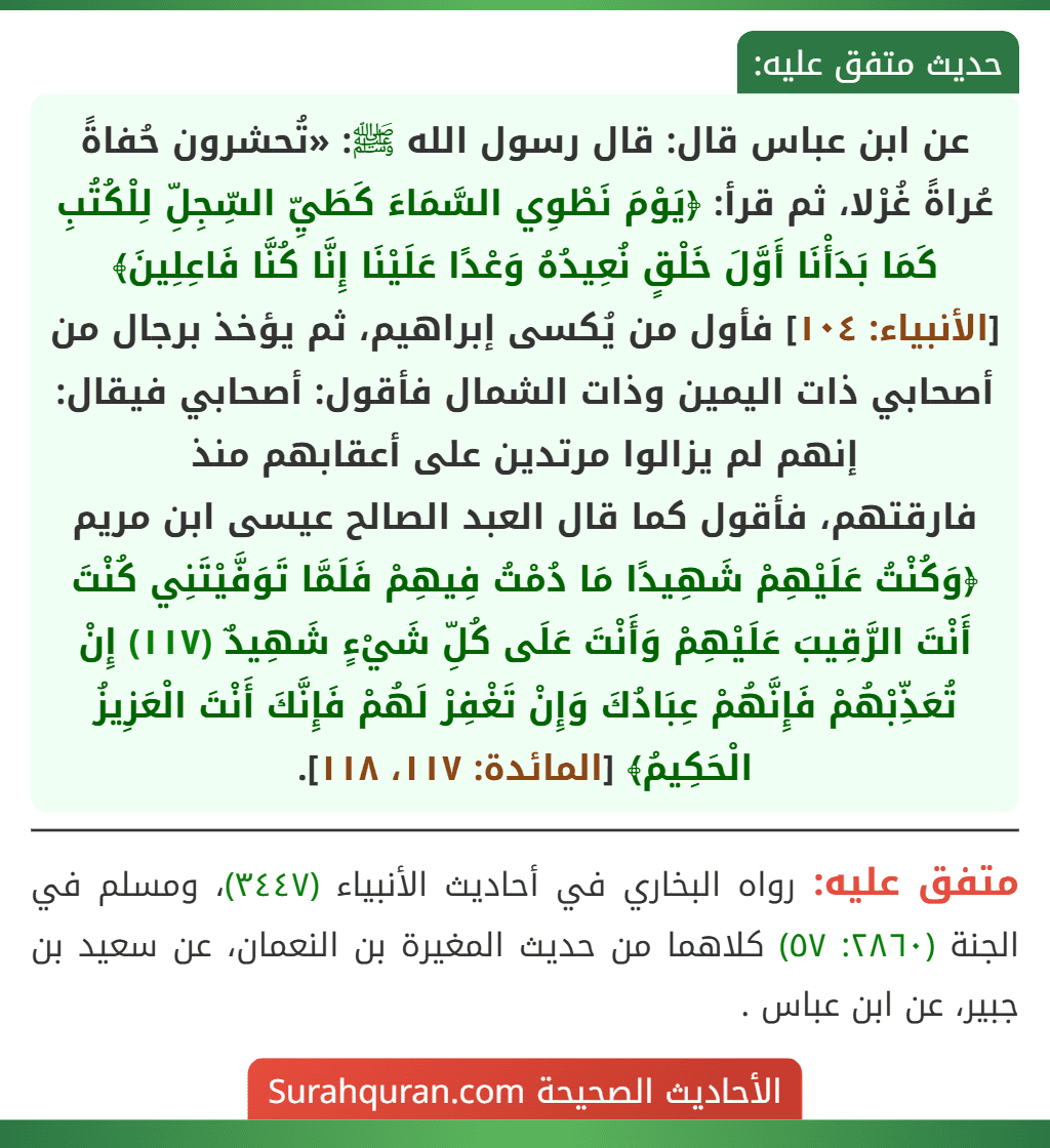 عن ابن عباس قال: قال رسول الله ﷺ: «تُحشرون حُفاةً عُراةً غُرْلا، ثم قرأ: ﴿يَوْمَ نَطْوِي السَّمَاءَ كَطَيِّ السِّجِلِّ لِلْكُتُبِ كَمَا بَدَأْنَا أَوَّلَ خَلْقٍ نُعِيدُهُ وَعْدًا عَلَيْنَا إِنَّا كُنَّا فَاعِلِينَ﴾ [الأنبياء: ١٠٤] فأول من يُكسى إبراهيم، ثم يؤخذ برجال من أصحابي ذات اليمين وذات الشمال فأقول: أصحابي فيقال: إنهم لم يزالوا مرتدين على أعقابهم منذ
فارقتهم، فأقول كما قال العبد الصالح عيسى ابن مريم ﴿وَكُنْتُ عَلَيْهِمْ شَهِيدًا مَا دُمْتُ فِيهِمْ فَلَمَّا تَوَفَّيْتَنِي كُنْتَ أَنْتَ الرَّقِيبَ عَلَيْهِمْ وَأَنْتَ عَلَى كُلِّ شَيْءٍ شَهِيدٌ (١١٧) إِنْ تُعَذِّبْهُمْ فَإِنَّهُمْ عِبَادُكَ وَإِنْ تَغْفِرْ لَهُمْ فَإِنَّكَ أَنْتَ الْعَزِيزُ الْحَكِيمُ﴾ [المائدة: ١١٧، ١١٨].