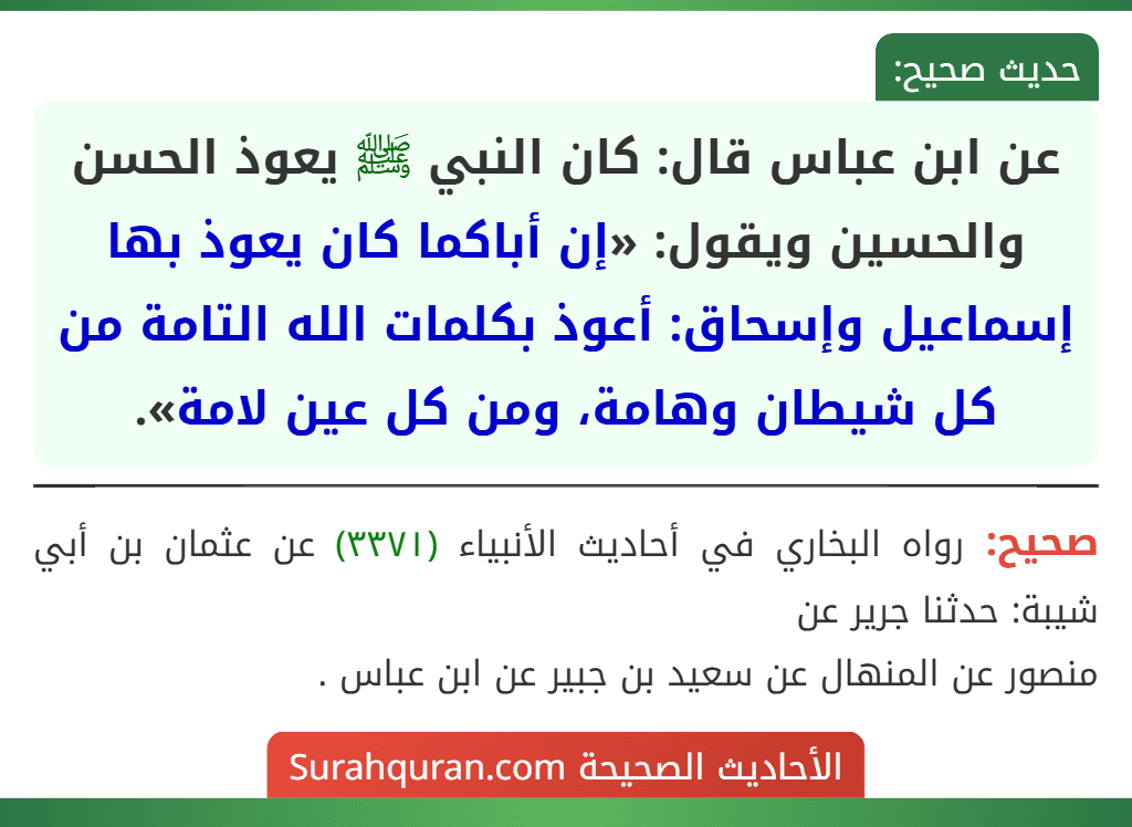 عن ابن عباس قال: كان النبي ﷺ يعوذ الحسن والحسين ويقول: «إن أباكما كان يعوذ بها إسماعيل وإسحاق: أعوذ بكلمات الله التامة من كل شيطان وهامة، ومن كل عين لامة». عن ابن عباس قال: كان النبي ﷺ يعوذ الحسن والحسين ويقول: «إن أباكما كان يعوذ بها إسماعيل وإسحاق: أعوذ بكلمات الله التامة من كل شيطان وهامة، ومن كل عين لامة».
