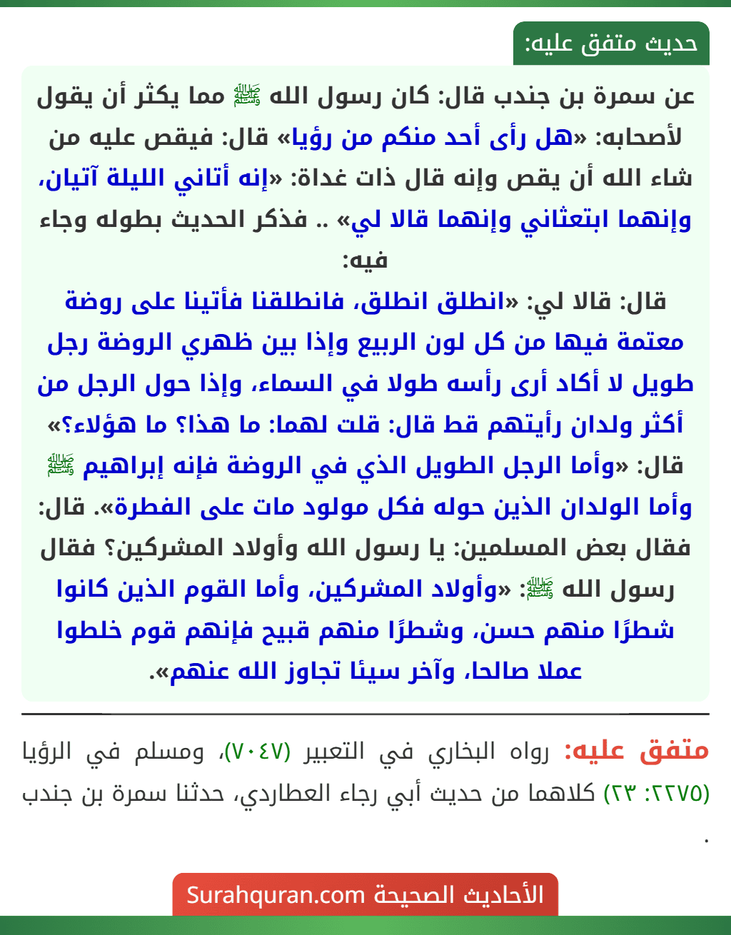 عن سمرة بن جندب قال: كان رسول الله ﷺ مما يكثر أن يقول لأصحابه: «هل رأى أحد منكم من رؤيا» قال: فيقص عليه من شاء الله أن يقص وإنه قال ذات غداة: «إنه أتاني الليلة آتيان، وإنهما ابتعثاني وإنهما قالا لي» .. فذكر الحديث بطوله وجاء فيه:
قال: قالا لي: «انطلق انطلق، فانطلقنا فأتينا على روضة معتمة فيها من كل لون الربيع وإذا بين ظهري الروضة رجل طويل لا أكاد أرى رأسه طولا في السماء، وإذا حول الرجل من أكثر ولدان رأيتهم قط قال: قلت لهما: ما هذا؟ ما هؤلاء؟»
قال: «وأما الرجل الطويل الذي في الروضة فإنه إبراهيم ﷺ وأما الولدان الذين حوله فكل مولود مات على الفطرة». قال: فقال بعض المسلمين: يا رسول الله وأولاد المشركين؟ فقال رسول الله ﷺ: «وأولاد المشركين، وأما القوم الذين كانوا شطرًا منهم حسن، وشطرًا منهم قبيح فإنهم قوم خلطوا عملا صالحا، وآخر سيئا تجاوز الله عنهم».