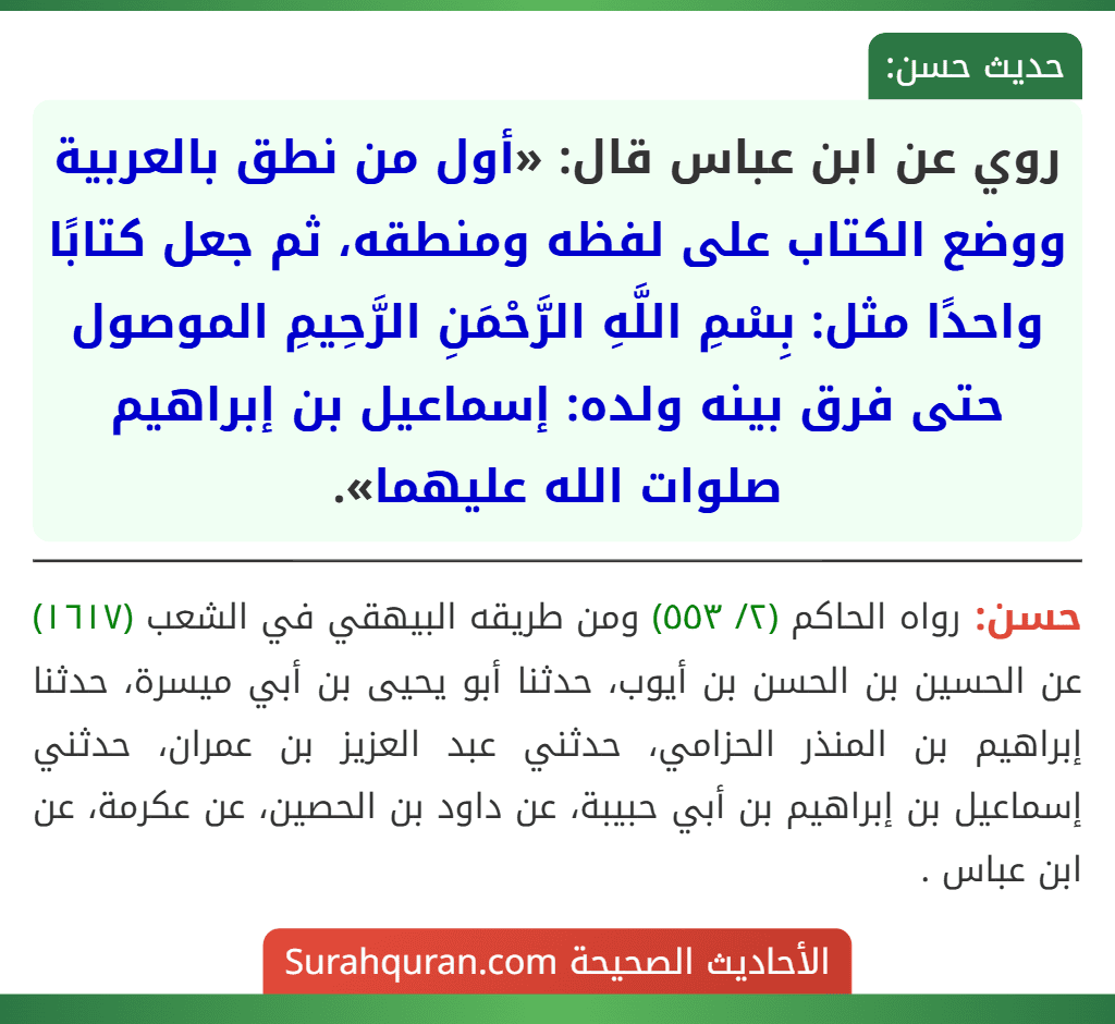 روي عن ابن عباس قال: «أول من نطق بالعربية ووضع الكتاب على لفظه ومنطقه، ثم جعل كتابًا واحدًا مثل: بِسْمِ اللَّهِ الرَّحْمَنِ الرَّحِيمِ الموصول حتى فرق بينه ولده: إسماعيل بن إبراهيم صلوات الله عليهما».