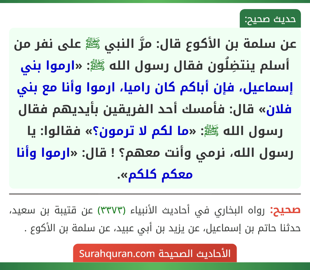 عن سلمة بن الأكوع قال: مرَّ النبي ﷺ على نفر من أسلم ينتضِلُون فقال رسول الله ﷺ: «ارموا بني إسماعيل، فإن أباكم كان راميا، ارموا وأنا مع بني فلان» قال: فأمسك أحد الفريقين بأيديهم فقال رسول الله ﷺ: «ما لكم لا ترمون؟» فقالوا: يا رسول الله، نرمي وأنت معهم؟ ! قال: «ارموا وأنا معكم كلكم».