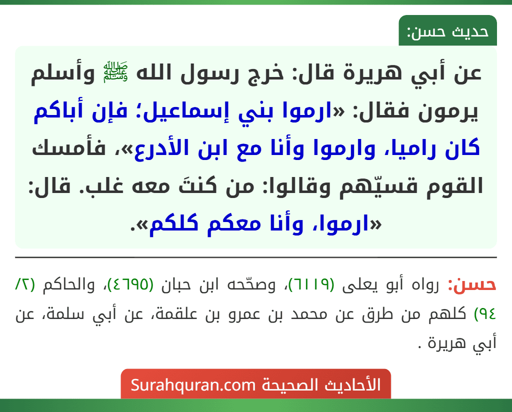 عن أبي هريرة قال: خرج رسول الله ﷺ وأسلم يرمون فقال: «ارموا بني إسماعيل؛ فإن أباكم كان راميا، وارموا وأنا مع ابن الأدرع»، فأمسك القوم قسيّهم وقالوا: من كنتَ معه غلب. قال: «ارموا، وأنا معكم كلكم». عن أبي هريرة قال: خرج رسول الله ﷺ وأسلم يرمون فقال: «ارموا بني إسماعيل؛ فإن أباكم كان راميا، وارموا وأنا مع ابن الأدرع»، فأمسك القوم قسيّهم وقالوا: من كنتَ معه غلب. قال: «ارموا، وأنا معكم كلكم».