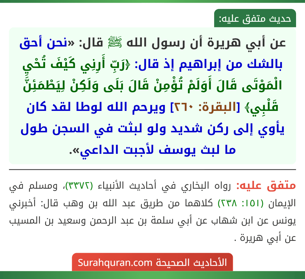 عن أبي هريرة أن رسول الله ﷺ قال: «نحن أحق بالشك من إبراهيم إذ قال: ﴿رَبِّ أَرِنِي كَيْفَ تُحْيِ الْمَوْتَى قَالَ أَوَلَمْ تُؤْمِنْ قَالَ بَلَى وَلَكِنْ لِيَطْمَئِنَّ قَلْبِي﴾ [البقرة: ٢٦٠] ويرحم الله لوطا لقد كان يأوي إلى ركن شديد ولو لبثت في السجن طول ما لبث يوسف لأجبت الداعي».