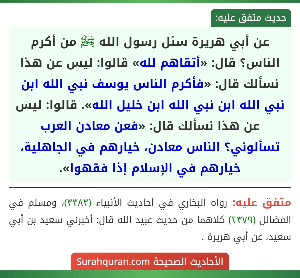 عن أبي هريرة سئل رسول الله ﷺ من أكرم الناس؟ قال: «أتقاهم لله» قالوا: ليس عن هذا نسألك قال: «فأكرم الناس يوسف نبي الله ابن نبي الله ابن نبي الله ابن خليل الله». قالوا: ليس عن هذا نسألك قال: «فعن معادن العرب تسألوني؟ الناس معادن، خيارهم في الجاهلية، خيارهم في الإسلام إذا فقهوا». عن أبي هريرة سئل رسول الله ﷺ من أكرم الناس؟ قال: «أتقاهم لله» قالوا: ليس عن هذا نسألك قال: «فأكرم الناس يوسف نبي الله ابن نبي الله ابن نبي الله ابن خليل الله». قالوا: ليس عن هذا نسألك قال: «فعن معادن العرب تسألوني؟ الناس معادن، خيارهم في الجاهلية، خيارهم في الإسلام إذا فقهوا».