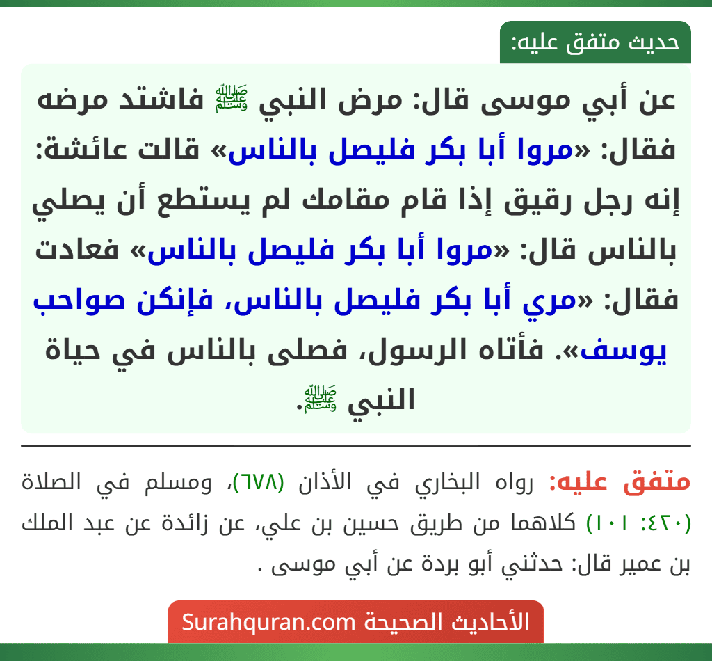 عن أبي موسى قال: مرض النبي ﷺ فاشتد مرضه فقال: «مروا أبا بكر فليصل بالناس» قالت عائشة: إنه رجل رقيق إذا قام مقامك لم يستطع أن يصلي بالناس قال: «مروا أبا بكر فليصل بالناس» فعادت فقال: «مري أبا بكر فليصل بالناس، فإنكن صواحب يوسف». فأتاه الرسول، فصلى بالناس في حياة النبي ﷺ.