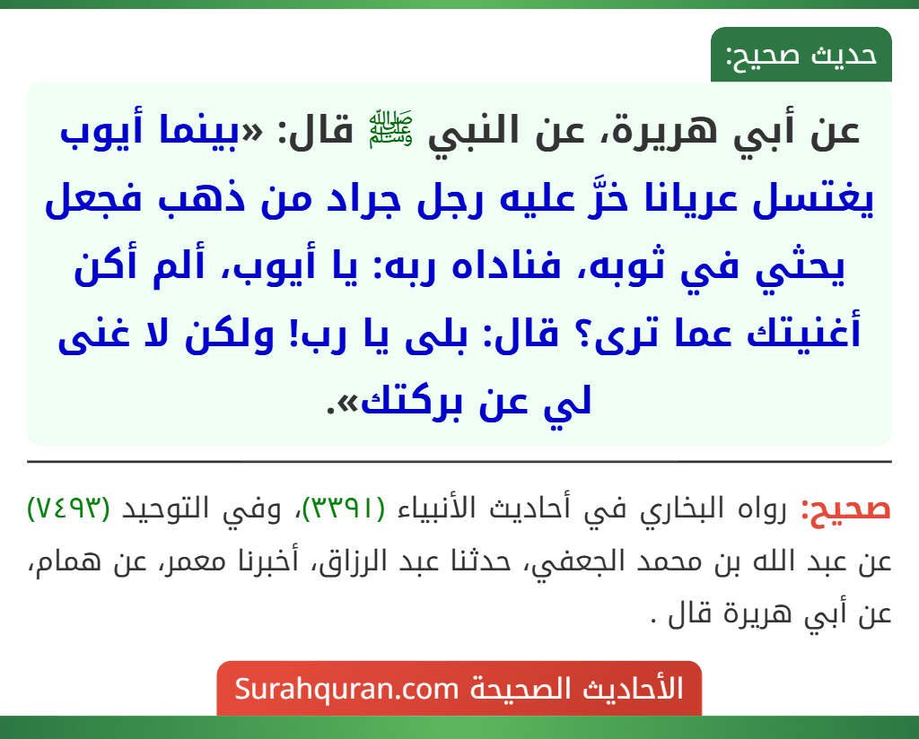 عن أبي هريرة، عن النبي ﷺ قال: «بينما أيوب يغتسل عريانا خرَّ عليه رجل جراد من ذهب فجعل يحثي في ثوبه، فناداه ربه: يا أيوب، ألم أكن أغنيتك عما ترى؟ قال: بلى يا رب! ولكن لا غنى لي عن بركتك».