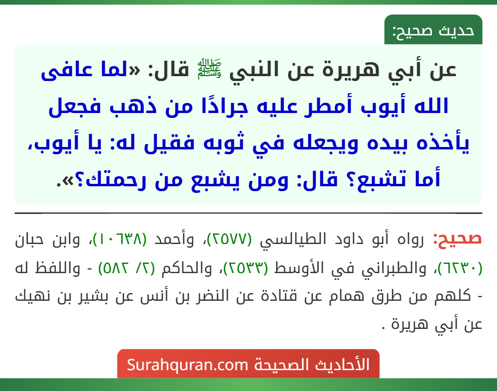 عن أبي هريرة عن النبي ﷺ قال: «لما عافى الله أيوب أمطر عليه جرادًا من ذهب فجعل يأخذه بيده ويجعله في ثوبه فقيل له: يا أيوب، أما تشبع؟ قال: ومن يشبع من رحمتك؟».