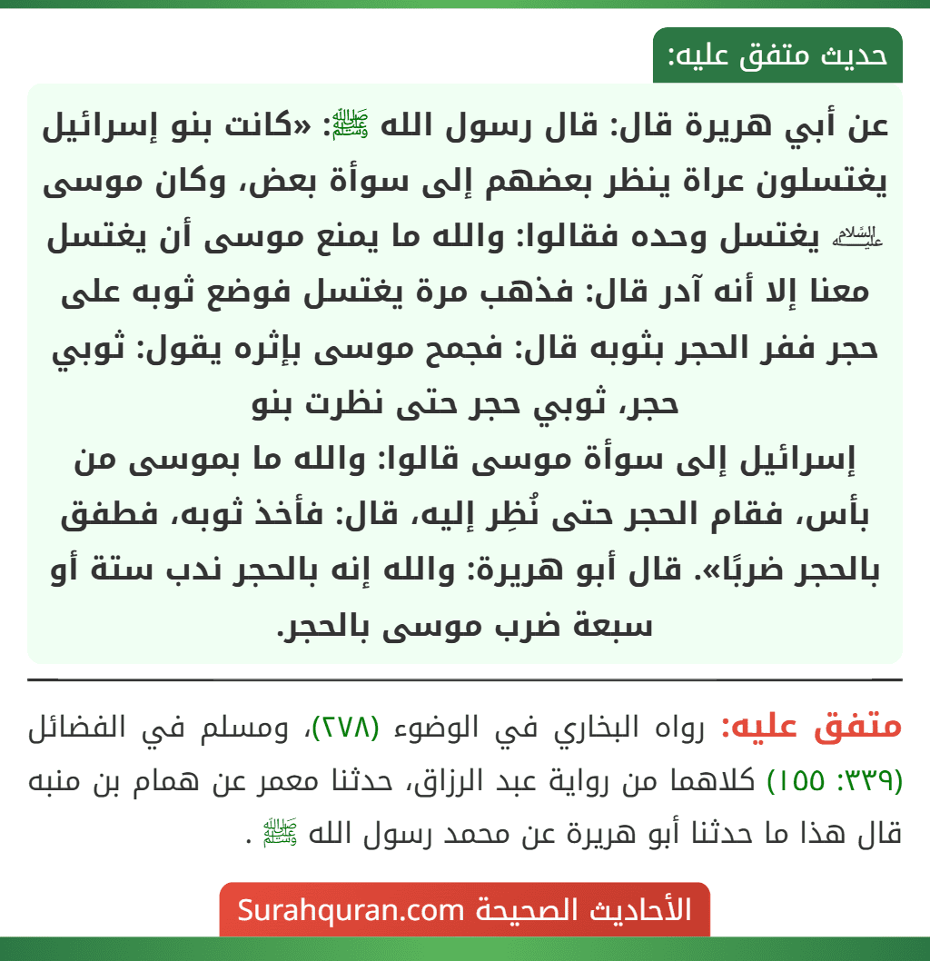 عن أبي هريرة قال: قال رسول الله ﷺ: «كانت بنو إسرائيل يغتسلون عراة ينظر بعضهم إلى سوأة بعض، وكان موسى ﵇ يغتسل وحده فقالوا: والله ما يمنع موسى أن يغتسل معنا إلا أنه آدر قال: فذهب مرة يغتسل فوضع ثوبه على حجر ففر الحجر بثوبه قال: فجمح موسى بإثره يقول: ثوبي حجر، ثوبي حجر حتى نظرت بنو
إسرائيل إلى سوأة موسى قالوا: والله ما بموسى من بأس، فقام الحجر حتى نُظِر إليه، قال: فأخذ ثوبه، فطفق بالحجر ضربًا». قال أبو هريرة: والله إنه بالحجر ندب ستة أو سبعة ضرب موسى بالحجر.