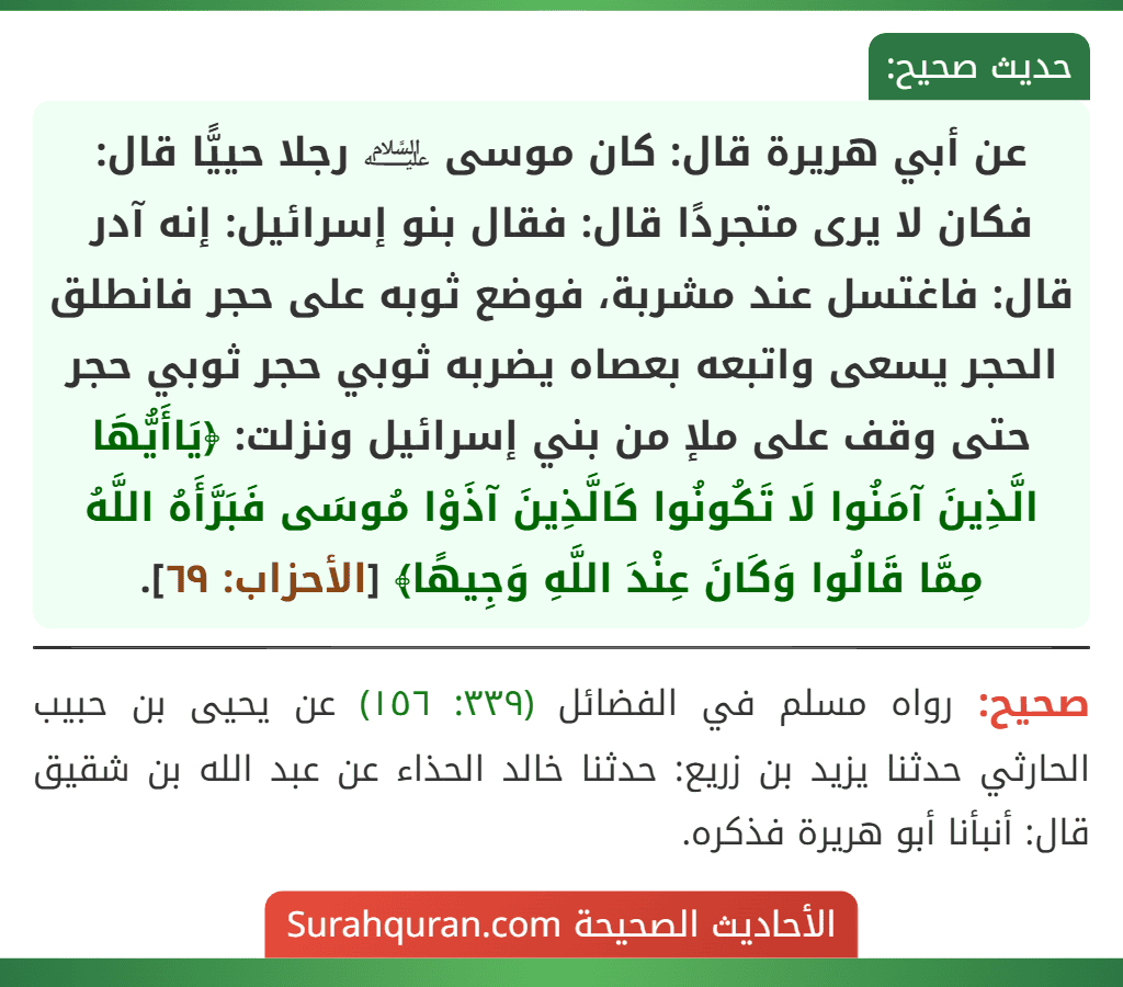 عن أبي هريرة قال: كان موسى ﵇ رجلا حييًّا قال: فكان لا يرى متجردًا قال: فقال بنو إسرائيل: إنه آدر قال: فاغتسل عند مشربة، فوضع ثوبه على حجر فانطلق الحجر يسعى واتبعه بعصاه يضربه ثوبي حجر ثوبي حجر حتى وقف على ملإ من بني إسرائيل ونزلت: ﴿يَاأَيُّهَا الَّذِينَ آمَنُوا لَا تَكُونُوا كَالَّذِينَ آذَوْا مُوسَى فَبَرَّأَهُ اللَّهُ مِمَّا قَالُوا وَكَانَ عِنْدَ اللَّهِ وَجِيهًا﴾ [الأحزاب: ٦٩].