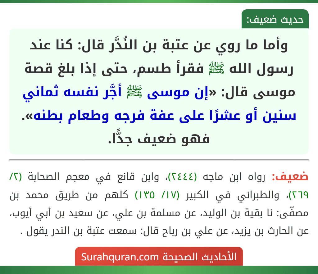 وأما ما روي عن عتبة بن النُدَّر قال: كنا عند رسول الله ﷺ فقرأ طسم، حتى إذا بلغ قصة موسى قال: «إن موسى ﷺ أجَّر نفسه ثماني سنين أو عشرًا على عفة فرجه وطعام بطنه». فهو ضعيف جدًّا.
