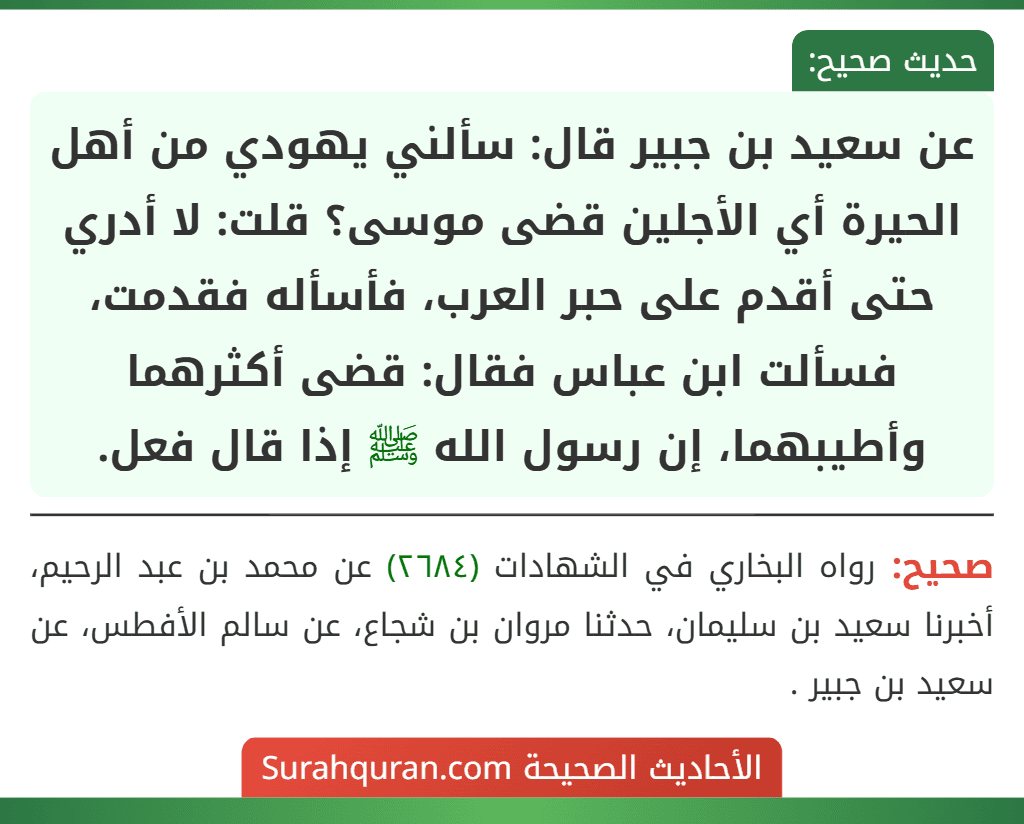 عن سعيد بن جبير قال: سألني يهودي من أهل الحيرة أي الأجلين قضى موسى؟ قلت: لا أدري حتى أقدم على حبر العرب، فأسأله فقدمت، فسألت ابن عباس فقال: قضى أكثرهما وأطيبهما، إن رسول الله ﷺ إذا قال فعل. عن سعيد بن جبير قال: سألني يهودي من أهل الحيرة أي الأجلين قضى موسى؟ قلت: لا أدري حتى أقدم على حبر العرب، فأسأله فقدمت، فسألت ابن عباس فقال: قضى أكثرهما وأطيبهما، إن رسول الله ﷺ إذا قال فعل.