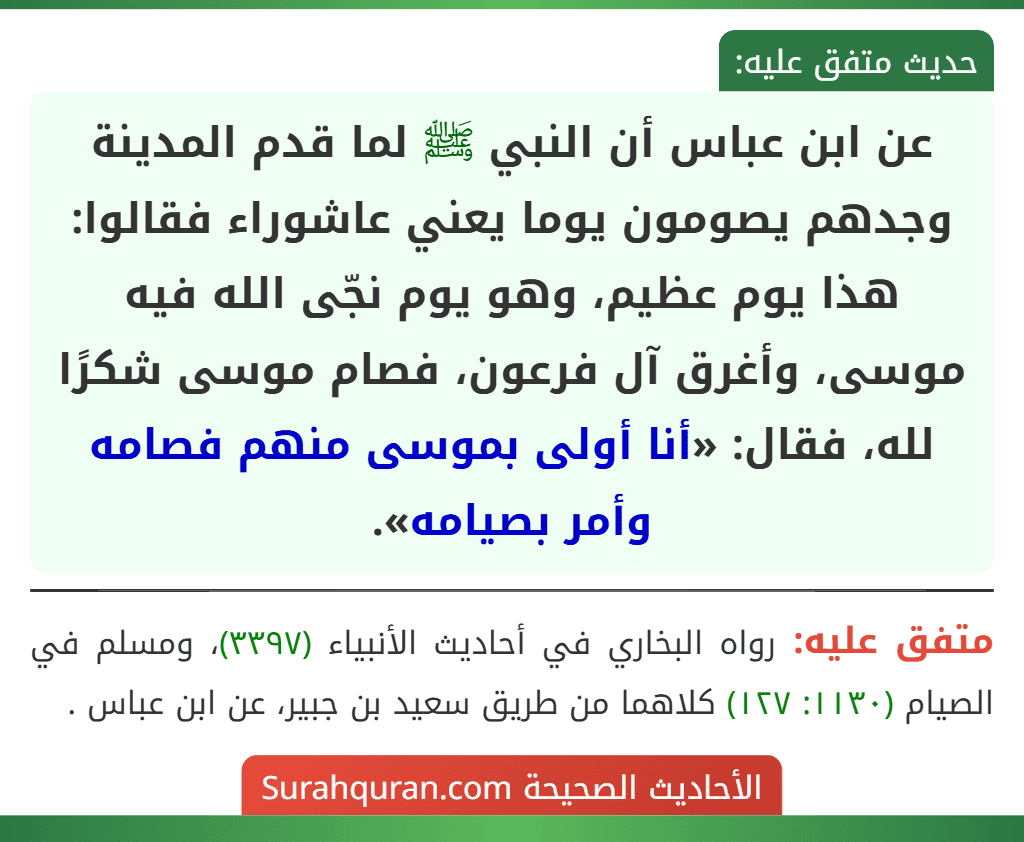 عن ابن عباس أن النبي ﷺ لما قدم المدينة وجدهم يصومون يوما يعني عاشوراء فقالوا: هذا يوم عظيم، وهو يوم نجّى الله فيه موسى، وأغرق آل فرعون، فصام موسى شكرًا لله، فقال: «أنا أولى بموسى منهم فصامه وأمر بصيامه». عن ابن عباس أن النبي ﷺ لما قدم المدينة وجدهم يصومون يوما يعني عاشوراء فقالوا: هذا يوم عظيم، وهو يوم نجّى الله فيه موسى، وأغرق آل فرعون، فصام موسى شكرًا لله، فقال: «أنا أولى بموسى منهم فصامه وأمر بصيامه».