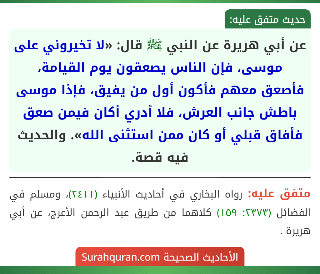 عن أبي هريرة عن النبي ﷺ قال: «لا تخيروني على موسى، فإن الناس يصعقون يوم القيامة، فأصعق معهم فأكون أول من يفيق، فإذا موسى باطش جانب العرش، فلا أدري أكان فيمن صعق فأفاق قبلي أو كان ممن استثنى الله». والحديث فيه قصة. عن أبي هريرة عن النبي ﷺ قال: «لا تخيروني على موسى، فإن الناس يصعقون يوم القيامة، فأصعق معهم فأكون أول من يفيق، فإذا موسى باطش جانب العرش، فلا أدري أكان فيمن صعق فأفاق قبلي أو كان ممن استثنى الله». والحديث فيه قصة.