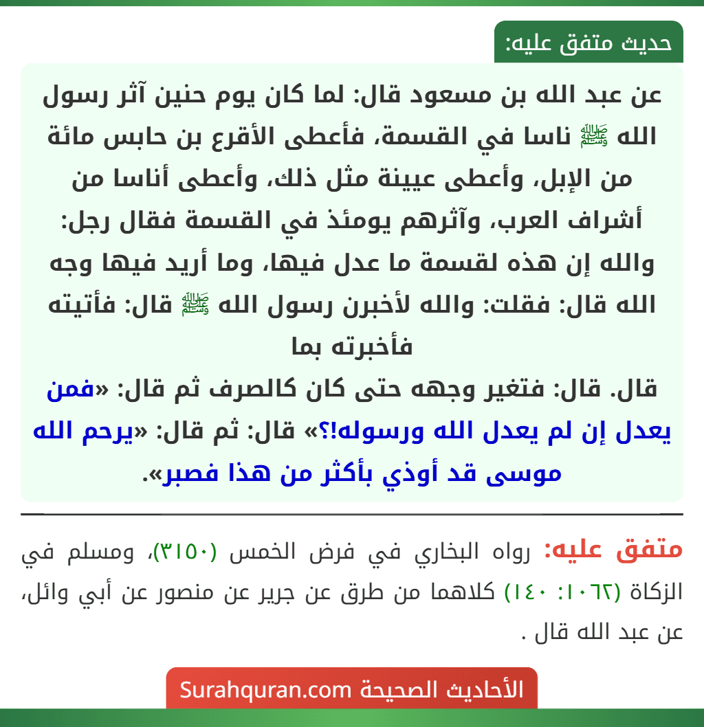 عن عبد الله بن مسعود قال: لما كان يوم حنين آثر رسول الله ﷺ ناسا في القسمة، فأعطى الأقرع بن حابس مائة من الإبل، وأعطى عيينة مثل ذلك، وأعطى أناسا من أشراف العرب، وآثرهم يومئذ في القسمة فقال رجل: والله إن هذه لقسمة ما عدل فيها، وما أريد فيها وجه الله قال: فقلت: والله لأخبرن رسول الله ﷺ قال: فأتيته فأخبرته بما
قال. قال: فتغير وجهه حتى كان كالصرف ثم قال: «فمن يعدل إن لم يعدل الله ورسوله!؟» قال: ثم قال: «يرحم الله موسى قد أوذي بأكثر من هذا فصبر». عن عبد الله بن مسعود قال: لما كان يوم حنين آثر رسول الله ﷺ ناسا في القسمة، فأعطى الأقرع بن حابس مائة من الإبل، وأعطى عيينة مثل ذلك، وأعطى أناسا من أشراف العرب، وآثرهم يومئذ في القسمة فقال رجل: والله إن هذه لقسمة ما عدل فيها، وما أريد فيها وجه الله قال: فقلت: والله لأخبرن رسول الله ﷺ قال: فأتيته فأخبرته بما
قال. قال: فتغير وجهه حتى كان كالصرف ثم قال: «فمن يعدل إن لم يعدل الله ورسوله!؟» قال: ثم قال: «يرحم الله موسى قد أوذي بأكثر من هذا فصبر».