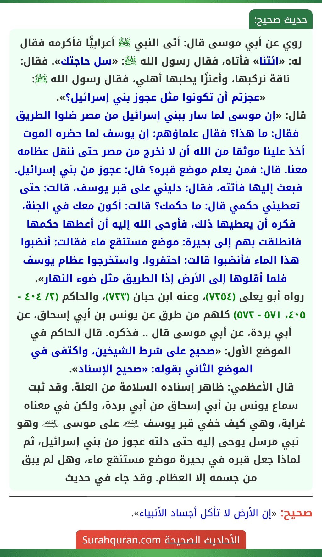 روي عن أبي موسى قال: أتى النبي ﷺ أعرابيًّا فأكرمه فقال له: «ائتنا» فأتاه، فقال رسول الله ﷺ: «سل حاجتك». فقال: ناقة نركبها، وأعنزًا يحلبها أهلي، فقال رسول الله ﷺ: «عجزتم أن تكونوا مثل عجوز بني إسرائيل؟».
قال: «إن موسى لما سار ببني إسرائيل من مصر ضلوا الطريق فقال: ما هذا؟ فقال علماؤهم: إن يوسف لما حضره الموت أخذ علينا موثقا من الله أن لا نخرج من مصر حتى ننقل عظامه معنا. قال: فمن يعلم موضع قبره؟ قال: عجوز من بني إسرائيل. فبعث إليها فأتته، فقال: دليني على قبر يوسف، قالت: حتى تعطيني حكمي قال: ما حكمك؟ قالت: أكون معك في الجنة، فكره أن يعطيها ذلك، فأوحى الله إليه أن أعطها حكمها فانطلقت بهم إلى بحيرة: موضع مستنقع ماء فقالت: أنضبوا هذا الماء فأنضبوا قالت: احتفروا. واستخرجوا عظام يوسف فلما أقلوها إلى الأرض إذا الطريق مثل ضوء النهار».
رواه أبو يعلى (٧٢٥٤)، وعنه ابن حبان (٧٢٣)، والحاكم (٢/ ٤٠٤ - ٤٠٥، ٥٧١ - ٥٧٢) كلهم من طرق عن يونس بن أبي إسحاق، عن أبي بردة، عن أبي موسى قال .. فذكره. قال الحاكم في الموضع الأول: «صحيح على شرط الشيخين، واكتفى في الموضع الثاني بقوله: «صحيح الإسناد».
قال الأعظمي: ظاهر إسناده السلامة من العلة. وقد ثبت سماع يونس بن أبي إسحاق من أبي بردة، ولكن في معناه غرابة، وهي كيف خفي قبر يوسف ﵇ على موسى ﵇ وهو نبي مرسل يوحى إليه حتى دلته عجوز من بني إسرائيل، ثم لماذا جعل قبره في بحيرة موضع مستنقع ماء، وهل لم يبق من جسمه إلا العظام. وقد جاء في حديث
