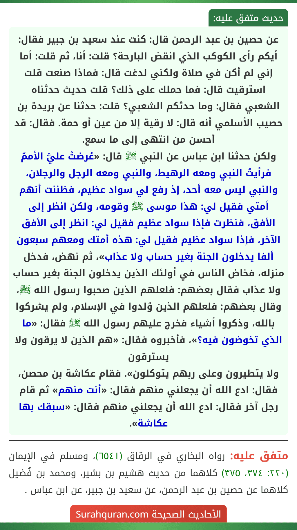 عن حصين بن عبد الرحمن قال: كنت عند سعيد بن جبير فقال: أيكم رأى الكوكب الذي انقض البارحة؟ قلت: أنا، ثم قلت: أما إني لم أكن في صلاة ولكني لدغت قال: فماذا صنعت قلت استرقيت قال: فما حملك على ذلك؟ قلت حديث حدثناه الشعبي فقال: وما حدثكم الشعبي؟ قلت: حدثنا عن بريدة بن حصيب الأسلمي أنه قال: لا رقية إلا من عين أو حمة. فقال: قد أحسن من انتهى إلى ما سمع.
ولكن حدثنا ابن عباس عن النبي ﷺ قال: «عُرضتْ عليَّ الأممُ فرأيتُ النبي ومعه الرهيط، والنبي ومعه الرجل والرجلان، والنبي ليس معه أحد، إذ رفع لي سواد عظيم، فظننت أنهم أمتي فقيل لي: هذا موسى ﷺ وقومه، ولكن انظر إلى الأفق، فنظرت فإذا سواد عظيم فقيل لي: انظر إلى الأفق الآخر، فإذا سواد عظيم فقيل لي: هذه أمتك ومعهم سبعون ألفا يدخلون الجنة بغير حساب ولا عذاب»، ثم نهض، فدخل منزله، فخاض الناس في أولئك الذين يدخلون الجنة بغير حساب ولا عذاب فقال بعضهم: فلعلهم الذين صحبوا رسول الله ﷺ، وقال بعضهم: فلعلهم الذين وُلدوا في الإسلام، ولم يشركوا بالله، وذكروا أشياء فخرج عليهم رسول الله ﷺ فقال: «ما الذي تخوضون فيه؟»، فأخبروه فقال: «هم الذين لا يرقون ولا يسترقون
ولا يتطيرون وعلى ربهم يتوكلون». فقام عكاشة بن محصن، فقال: ادع الله أن يجعلني منهم فقال: «أنت منهم» ثم قام رجل آخر فقال: ادع الله أن يجعلني منهم فقال: «سبقك بها عكاشة».