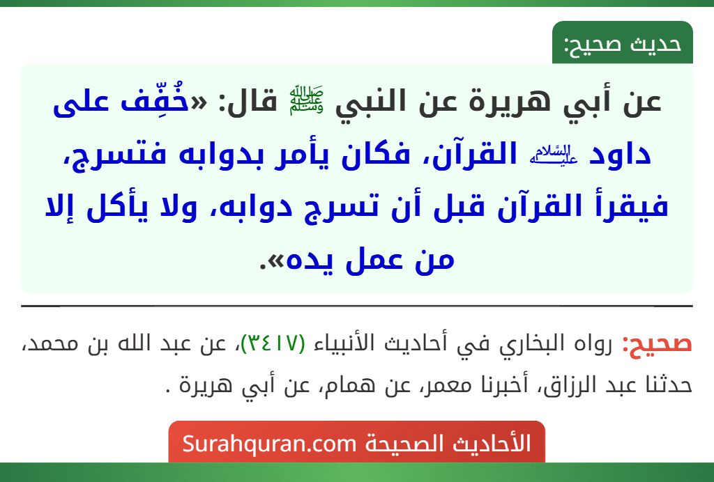 عن أبي هريرة عن النبي ﷺ قال: «خُفِّف على داود ﵇ القرآن، فكان يأمر بدوابه فتسرج، فيقرأ القرآن قبل أن تسرج دوابه، ولا يأكل إلا من عمل يده». عن أبي هريرة عن النبي ﷺ قال: «خُفِّف على داود ﵇ القرآن، فكان يأمر بدوابه فتسرج، فيقرأ القرآن قبل أن تسرج دوابه، ولا يأكل إلا من عمل يده».