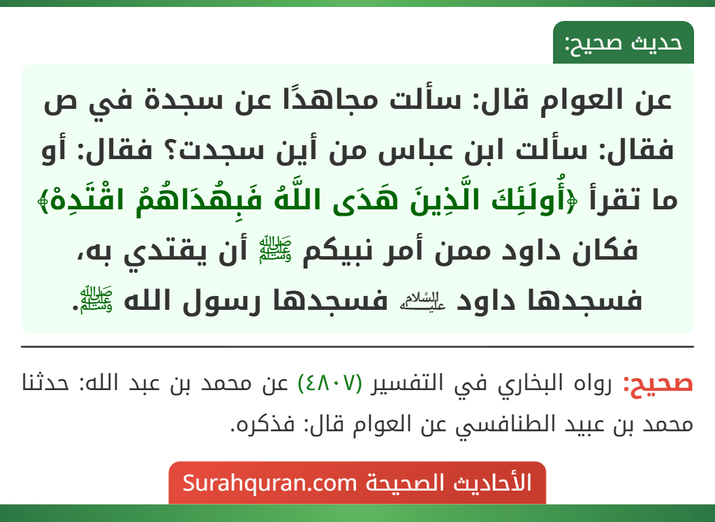 عن العوام قال: سألت مجاهدًا عن سجدة في ص فقال: سألت ابن عباس من أين سجدت؟ فقال: أو ما تقرأ ﴿أُولَئِكَ الَّذِينَ هَدَى اللَّهُ فَبِهُدَاهُمُ اقْتَدِهْ﴾ فكان داود ممن أمر نبيكم ﷺ أن يقتدي به، فسجدها داود ﵇ فسجدها رسول الله ﷺ.