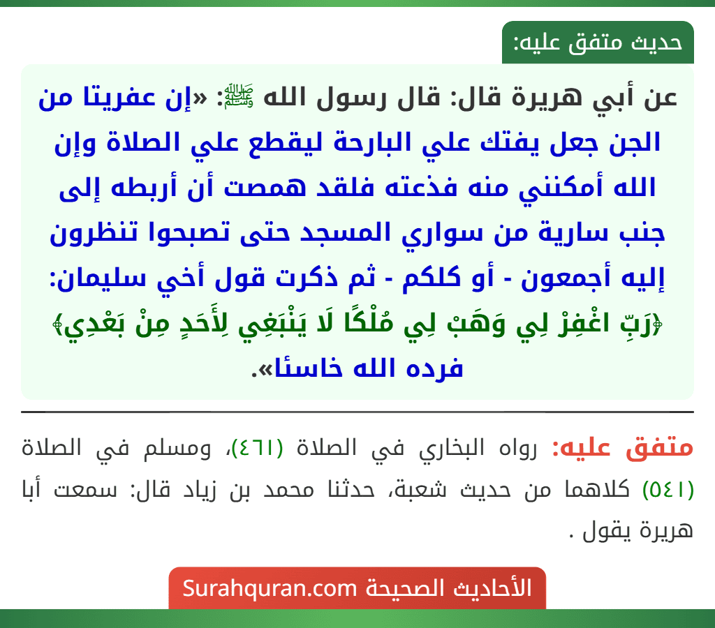 عن أبي هريرة قال: قال رسول الله ﷺ: «إن عفريتا من الجن جعل يفتك علي البارحة ليقطع علي الصلاة وإن الله أمكنني منه فذعته فلقد همصت أن أربطه إلى جنب سارية من سواري المسجد حتى تصبحوا تنظرون إليه أجمعون - أو كلكم - ثم ذكرت قول أخي سليمان: ﴿رَبِّ اغْفِرْ لِي وَهَبْ لِي مُلْكًا لَا يَنْبَغِي لِأَحَدٍ مِنْ بَعْدِي﴾ فرده الله خاسئا».
