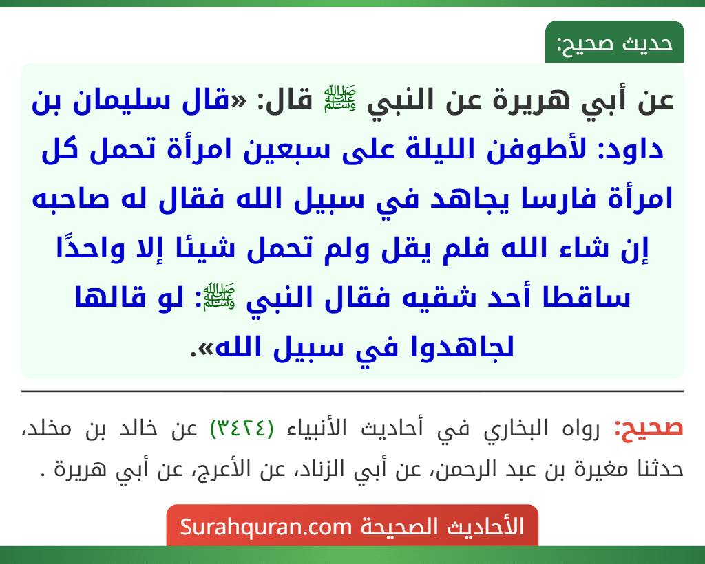 عن أبي هريرة عن النبي ﷺ قال: «قال سليمان بن داود: لأطوفن الليلة على سبعين امرأة تحمل كل امرأة فارسا يجاهد في سبيل الله فقال له صاحبه إن شاء الله فلم يقل ولم تحمل شيئا إلا واحدًا ساقطا أحد شقيه فقال النبي ﷺ: لو قالها لجاهدوا في سبيل الله».