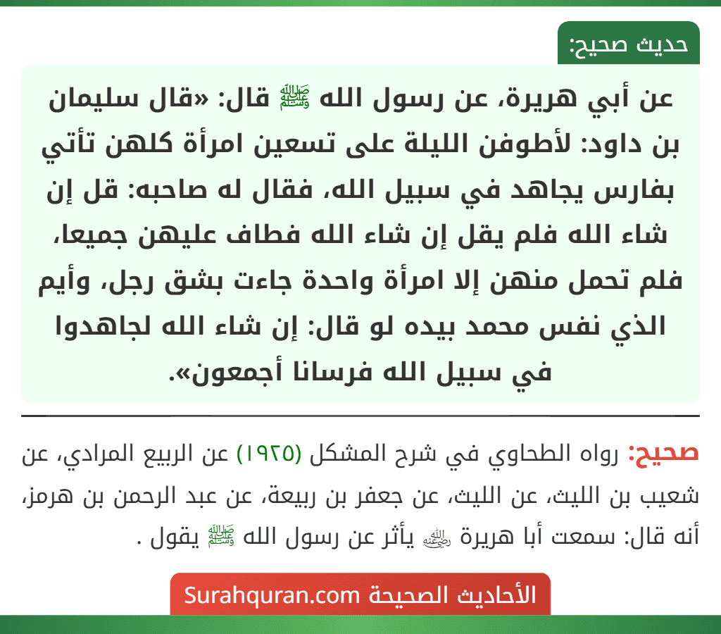 عن أبي هريرة، عن رسول الله ﷺ قال: «قال سليمان بن داود: لأطوفن الليلة على تسعين امرأة كلهن تأتي بفارس يجاهد في سبيل الله، فقال له صاحبه: قل إن
شاء الله فلم يقل إن شاء الله فطاف عليهن جميعا، فلم تحمل منهن إلا امرأة واحدة جاءت بشق رجل، وأيم الذي نفس محمد بيده لو قال: إن شاء الله لجاهدوا في سبيل الله فرسانا أجمعون».