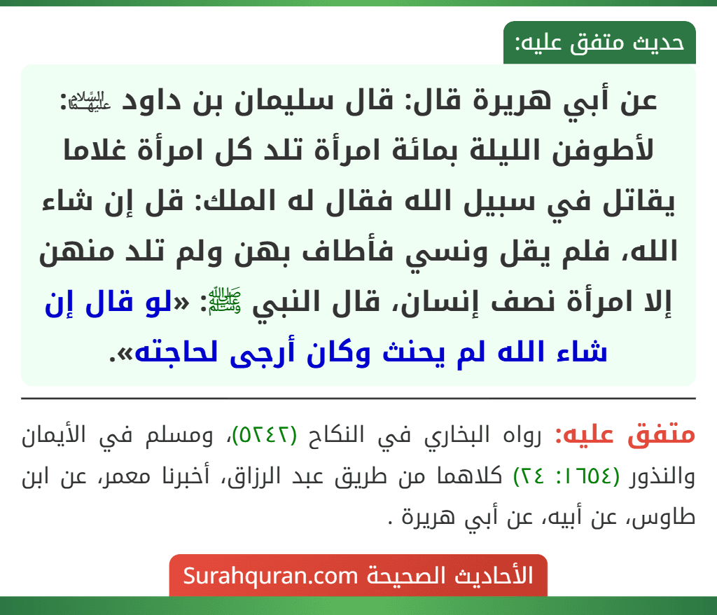 عن أبي هريرة قال: قال سليمان بن داود ﵉: لأطوفن الليلة بمائة امرأة تلد كل امرأة غلاما يقاتل في سبيل الله فقال له الملك: قل إن شاء الله، فلم يقل ونسي فأطاف بهن ولم تلد منهن إلا امرأة نصف إنسان، قال النبي ﷺ: «لو قال إن شاء الله لم يحنث وكان أرجى لحاجته». عن أبي هريرة قال: قال سليمان بن داود ﵉: لأطوفن الليلة بمائة امرأة تلد كل امرأة غلاما يقاتل في سبيل الله فقال له الملك: قل إن شاء الله، فلم يقل ونسي فأطاف بهن ولم تلد منهن إلا امرأة نصف إنسان، قال النبي ﷺ: «لو قال إن شاء الله لم يحنث وكان أرجى لحاجته».