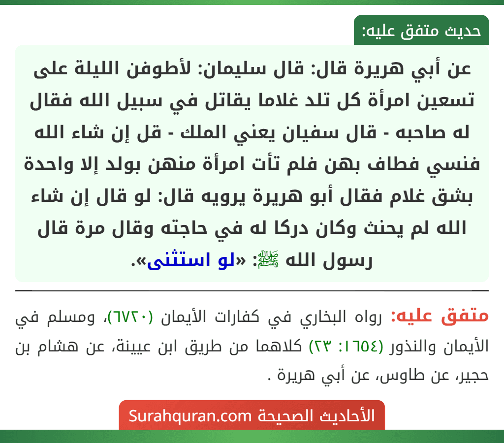 عن أبي هريرة قال: قال سليمان: لأطوفن الليلة على تسعين امرأة كل تلد غلاما يقاتل في سبيل الله فقال له صاحبه - قال سفيان يعني الملك - قل إن شاء الله فنسي فطاف بهن فلم تأت امرأة منهن بولد إلا واحدة بشق غلام فقال أبو هريرة يرويه قال: لو قال إن شاء الله لم يحنث وكان دركا له في حاجته وقال مرة قال رسول الله ﷺ: «لو استثنى». عن أبي هريرة قال: قال سليمان: لأطوفن الليلة على تسعين امرأة كل تلد غلاما يقاتل في سبيل الله فقال له صاحبه - قال سفيان يعني الملك - قل إن شاء الله فنسي فطاف بهن فلم تأت امرأة منهن بولد إلا واحدة بشق غلام فقال أبو هريرة يرويه قال: لو قال إن شاء الله لم يحنث وكان دركا له في حاجته وقال مرة قال رسول الله ﷺ: «لو استثنى».