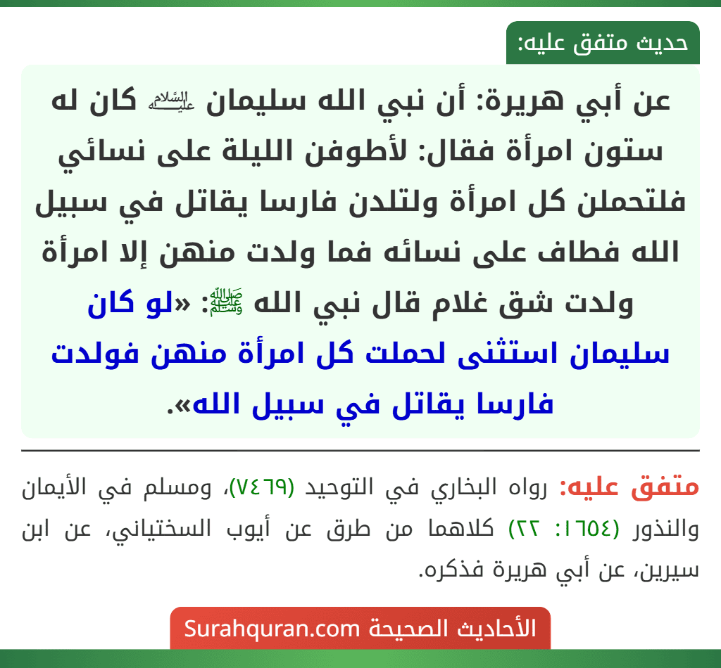 عن أبي هريرة: أن نبي الله سليمان ﵇ كان له ستون امرأة فقال: لأطوفن الليلة على نسائي فلتحملن كل امرأة ولتلدن فارسا يقاتل في سبيل الله فطاف على نسائه فما ولدت منهن إلا امرأة ولدت شق غلام قال نبي الله ﷺ: «لو كان سليمان استثنى لحملت كل امرأة منهن فولدت فارسا يقاتل في سبيل الله».