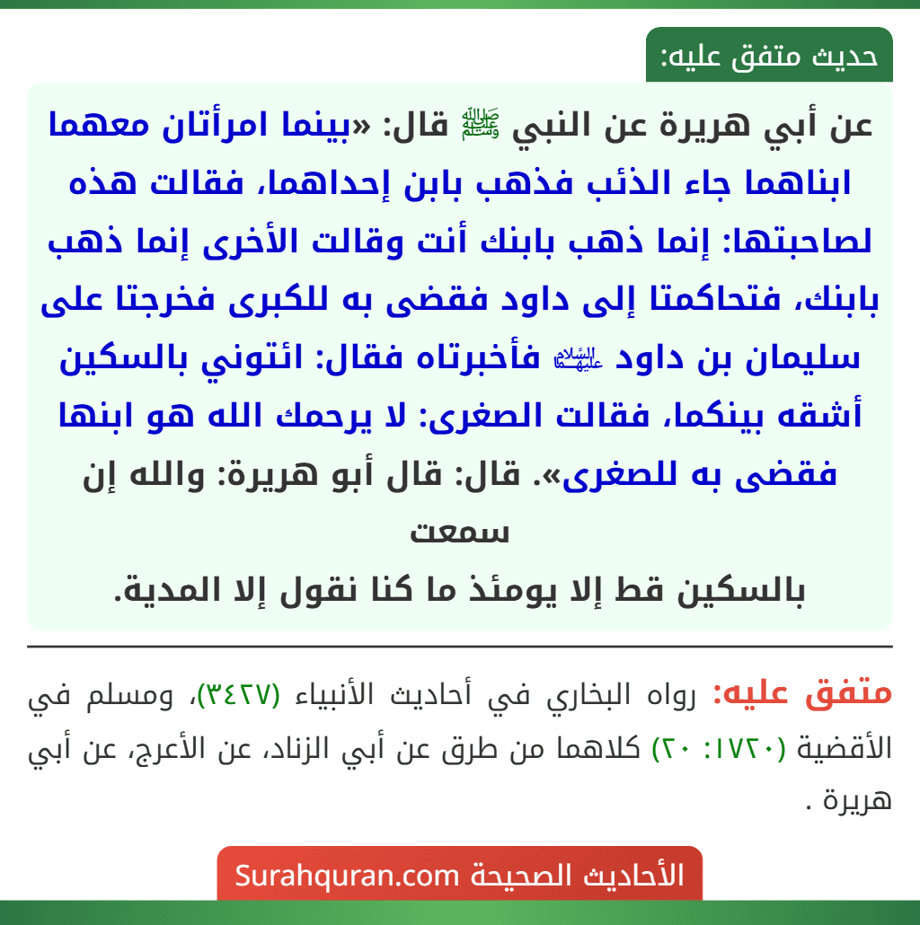 عن أبي هريرة عن النبي ﷺ قال: «بينما امرأتان معهما ابناهما جاء الذئب فذهب بابن إحداهما، فقالت هذه لصاحبتها: إنما ذهب بابنك أنت وقالت الأخرى إنما ذهب بابنك، فتحاكمتا إلى داود فقضى به للكبرى فخرجتا على سليمان بن داود ﵉ فأخبرتاه فقال: ائتوني بالسكين أشقه بينكما، فقالت الصغرى: لا يرحمك الله هو ابنها فقضى به للصغرى». قال: قال أبو هريرة: والله إن سمعت
بالسكين قط إلا يومئذ ما كنا نقول إلا المدية.
