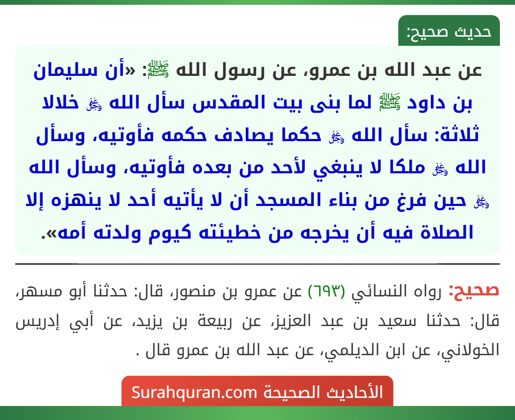 عن عبد الله بن عمرو، عن رسول الله ﷺ: «أن سليمان بن داود ﷺ لما بنى بيت المقدس سأل الله ﷿ خلالا ثلاثة: سأل الله ﷿ حكما يصادف حكمه فأوتيه، وسأل الله ﷿ ملكا لا ينبغي لأحد من بعده فأوتيه، وسأل الله ﷿ حين فرغ من بناء المسجد أن لا يأتيه أحد لا ينهزه إلا الصلاة فيه أن يخرجه من خطيئته كيوم ولدته أمه». عن عبد الله بن عمرو، عن رسول الله ﷺ: «أن سليمان بن داود ﷺ لما بنى بيت المقدس سأل الله ﷿ خلالا ثلاثة: سأل الله ﷿ حكما يصادف حكمه فأوتيه، وسأل الله ﷿ ملكا لا ينبغي لأحد من بعده فأوتيه، وسأل الله ﷿ حين فرغ من بناء المسجد أن لا يأتيه أحد لا ينهزه إلا الصلاة فيه أن يخرجه من خطيئته كيوم ولدته أمه».